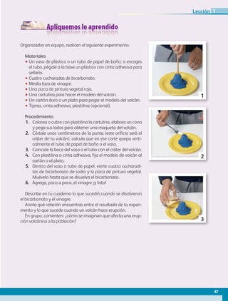 Apliquemos lo aprendido
Organizados en equipo, realicen el siguiente experimento.
Materiales
•• Un vaso de plástico o un tubo de papel de baño; si escoges
el tubo, pégale a la base un plástico con cinta adhesiva para
sellarlo.
•• Cuatro cucharadas de bicarbonato.
•• Media taza de vinagre.
•• Una pizca de pintura vegetal roja.
•• Una cartulina para hacer el modelo del volcán.
•• Un cartón duro o un plato para pegar el modelo del volcán.
•• Tijeras, cinta adhesiva, plastilina (opcional).
Procedimiento
1.	 Colorea o cubre con plastilina la cartulina, elabora un cono
y pega sus lados para obtener una maqueta del volcán.
2.	 Córtale unos centímetros de la punta (este orificio será el
cráter de tu volcán); calcula que en ese corte quepa verti-
calmente el tubo de papel de baño o el vaso.
3.	 Coincide la boca del vaso o el tubo con el cráter del volcán.
4.	 Con plastilina o cinta adhesiva, fija el modelo de volcán al
cartón o al plato.
5.	 Dentro del vaso o tubo de papel, vierte cuatro cucharadi-
tas de bicarbonato de sodio y la pizca de pintura vegetal.
Muévelo hasta que se disuelva el bicarbonato.
6.	 Agrega, poco a poco, el vinagre ¡y listo!
Describe en tu cuaderno lo que sucedió cuando se disolvieron
el bicarbonato y el vinagre.
Anota qué relación encuentras entre el resultado de tu experi-
mento y lo que sucede cuando un volcán hace erupción.
En grupo, comenten: ¿cómo se imaginan que afecta una erup-
ción volcánica a la población?
5. Dentro del vaso o tub
bicarbonato de sodio
del detergente. Muév
6. Agrega poco a poco e
7. Ahora, experimenta p
Contesta en tu cuaderno
¿Qué reacción hubo c
Con menos o sin agu
¿Qué relación encuen
que pasa cuando un
¿Cómo te imaginas q
Realiza un dibujo de
ART-BAS-FAS-EXP-GEO-5-B2-P-034-047 47
1
Procedimiento
1. Con la cartulina elabora un cono y, antes de pe
o recúbrelo con plastilina para obtener una ma
2. Córtale unos centímetros de la punta (este orifi
tu volcán); calcula que en ese corte quepa vert
papel de baño.
3. Haz coincidir la boca del vaso o el tubo con el
4. Con plastilina o cinta adhesiva fija el modelo d
plato.
5. Dentro del vaso o tubo de papel vierte cuatro
bicarbonato de sodio, el agua, la pizca de pintu
del detergente. Muévelo hasta que se disuelva
6. Agrega poco a poco el vinagre ¡y listo!
7. Ahora, experimenta poniendo menos o nada d
Contesta en tu cuaderno las siguientes pregunta
¿Qué reacción hubo cuando agregaste el vina
Con menos o sin agua, ¿hubo una reacción dis
¿Qué relación encuentras entre el resultado de
que pasa cuando un volcán hace erupción?
¿Cómo te imaginas que afecta una erupción v
Realiza un dibujo de tu experimento.
ART-BAS-FAS-EXP-GEO-5-B2-P-034-047 47
2
47
Un cuarto de taza de agua.
Un cuarto de taza de vinagre.
Una pizca de pintura vegetal roja.
Una pizca de detergente disuelto en una cucharadita de agua.
Una cartulina para hacer el modelo del volcán.
Un cartón duro o un plato para pegar el modelo del volcán.
Tijeras, cinta adhesiva, plastilina (opcional).
Procedimiento
1. Con la cartulina elabora un cono y, antes de pegar los lados, coloréalo
o recúbrelo con plastilina para obtener una maqueta del volcán.
2. Córtale unos centímetros de la punta (este orificio será el cráter de
tu volcán); calcula que en ese corte quepa verticalmente el tubo de
papel de baño.
3. Haz coincidir la boca del vaso o el tubo con el cráter del volcán.
4. Con plastilina o cinta adhesiva fija el modelo de volcán al cartón o al
plato.
5. Dentro del vaso o tubo de papel vierte cuatro cucharaditas de
bicarbonato de sodio, el agua, la pizca de pintura vegetal y la solución
del detergente. Muévelo hasta que se disuelva el bicarbonato.
6. Agrega poco a poco el vinagre ¡y listo!
7. Ahora, experimenta poniendo menos o nada de agua.
Contesta en tu cuaderno las siguientes preguntas.
¿Qué reacción hubo cuando agregaste el vinagre?
Con menos o sin agua, ¿hubo una reacción distinta?
¿Qué relación encuentras entre el resultado de tu experimento y lo
que pasa cuando un volcán hace erupción?
¿Cómo te imaginas que afecta una erupción volcánica a la población?
Realiza un dibujo de tu experimento.
3
47
Lección 1
AB-GEO-5-P-038-073.indd 47 17/02/12 10:56
 