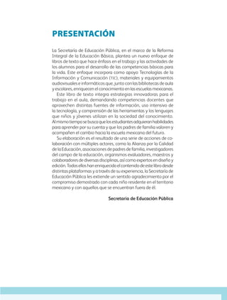 PRESENTACIÓN
La Secretaría de Educación Pública, en el marco de la Reforma
Integral de la Educación Básica, plantea un nuevo enfoque de
libros de texto que hace énfasis en el trabajo y las actividades de
los alumnos para el desarrollo de las competencias básicas para
la vida. Este enfoque incorpora como apoyo Tecnologías de la
Información y Comunicación (tic), materiales y equipamientos
audiovisuales e informáticos que, junto con las bibliotecas de aula
yescolares,enriquecenelconocimientoenlasescuelasmexicanas.
Este libro de texto integra estrategias innovadoras para el
trabajo en el aula, demandando competencias docentes que
aprovechen distintas fuentes de información, uso intensivo de
la tecnología, y comprensión de las herramientas y los lenguajes
que niños y jóvenes utilizan en la sociedad del conocimiento.
Almismotiemposebuscaquelosestudiantesadquieranhabilidades
para aprender por su cuenta y que los padres de familia valoren y
acompañen el cambio hacia la escuela mexicana del futuro.
Su elaboración es el resultado de una serie de acciones de co-
laboración con múltiples actores, como la Alianza por la Calidad
de la Educación, asociaciones de padres de familia, investigadores
del campo de la educación, organismos evaluadores, maestros y
colaboradoresdediversasdisciplinas,asícomoexpertosendiseñoy
edición.Todoselloshanenriquecidoelcontenidodeestelibrodesde
distintas plataformas y a través de su experiencia, la Secretaría de
Educación Pública les extiende un sentido agradecimiento por el
compromiso demostrado con cada niño residente en el territorio
mexicano y con aquellos que se encuentran fuera de él.
Secretaría de Educación Pública
AB-GEO-5-P-001-007.indd 3 17/02/12 10:50
 
