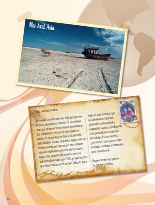 Hola, querida Sandra:
Te mando una foto del mar Aral, porque me
llamó la atención su historia. Es un antiguo
mar que se convirtió en lago al desplazarse
los continentes y encerrar sus aguas en
medio de lo que hoy es Asia. Actualmente
está dividido en dos pequeños lagos, esto es
impresionante porque según me contaron
algunos habitantes, era uno de los cuatro
lagos más grandes del mundo, pero su
volumen disminuyó casi 70%, ya que los ríos
que desembocan en él se han utilizado para
riego, lo que provocó que
su salinidad se triplicara,
dañando la vida animal y
vegetal de la zona, y obligando
a los pescadores a cambiar
de trabajo. Es una lástima,
¿no crees?, pero ya se están
tomando medidas ambientales
para recuperarlo.
Espero verte muy pronto.
Tu hermana Yuriria.
MarAral,Asia
48
AB-GEO-5-P-038-073.indd 48 17/02/12 10:56
 