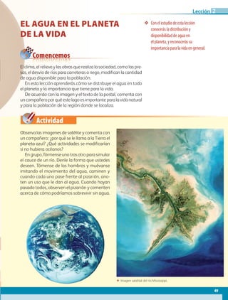 Actividad
❖❖ Conelestudiodeestalección
conocerásladistribucióny
disponibilidaddeaguaen
elplaneta,yreconocerássu
importanciaparalavidaengeneral.
Comencemos
EL AGUA EN EL PLANETA
DE LA VIDA
Observa las imagenes de satélite y comenta con
un compañero: ¿por qué se le llama a la Tierra el
planeta azul? ¿Qué actividades se modificarían
si no hubiera océanos?
En grupo, fórmense uno tras otro para simular
el cauce de un río. Denle la forma que ustedes
deseen. Tómense de los hombros y muévanse
imitando el movimiento del agua, caminen y
cuando cada uno pase frente al pizarrón, ano-
ten un uso que le dan al agua. Cuando hayan
pasado todos, observen el pizarrón y comenten
acerca de cómo podríamos sobrevivir sin agua.
El clima, el relieve y las obras que realiza la sociedad, como las pre-
sas, el desvío de ríos para carreteras o riego, modifican la cantidad
de agua disponible para la población.
En esta lección aprenderás cómo se distribuye el agua en todo
el planeta y la importancia que tiene para la vida.
De acuerdo con la imagen y el texto de la postal, comenta con
un compañero por qué este lago es importante para la vida natural
y para la población de la región donde se localiza.
ΕΕ Imagen satelital del río Mississippi.
49
Lección 2
AB-GEO-5-P-038-073.indd 49 17/02/12 10:56
 