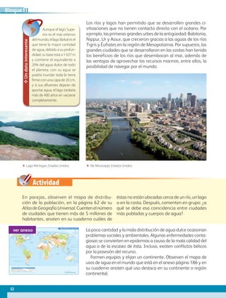Actividad
Los ríos y lagos han permitido que se desarrollen grandes ci-
vilizaciones que no tienen contacto directo con el océano. Por
ejemplo, las primeras grandes urbes de la antigüedad: Babilonia,
Nippur, Ur y Assur, que crecieron gracias a las aguas de los ríos
Tigris y Éufrates en la región de Mesopotamia. Por supuesto, las
grandes ciudades que se desarrollaron en las costas han tenido
los beneficios de los ríos que desembocan al mar, además de
las ventajas de aprovechar los recursos marinos, entre ellos, la
posibilidad de navegar por el mundo.
En parejas, observen el mapa de distribu-
ción de la población, en la página 62 de su
Atlas de Geografía Universal. Cuenten el número
de ciudades que tienen más de 5 millones de
habitantes, anoten en su cuaderno cuáles de
éstas no están ubicadas cerca de un río, un lago
o en la costa. Después, comenten en grupo: ¿a
qué se debe esa coincidencia entre ciudades
más pobladas y cuerpos de agua?
La poca cantidad y la mala distribución de agua dulce ocasionan
problemas sociales y ambientales. Algunas enfermedades conta-
giosas se convierten en epidemias a causa de la mala calidad del
agua o de la escasez de ésta. Incluso, existen conflictos bélicos
por la posesión del recurso.
Formen equipos y elijan un continente. Observen el mapa de
usos de agua en el mundo que está en el anexo página 186 y en
su cuaderno anoten qué uso destaca en su continente o región
continental.
✥Undatointeresante
Aunque el lago Supe-
rior es el más extenso
delmundo,ellagoBaikalesel
que tiene la mayor cantidad
de agua, debido a su profun-
didad: su base está a 1 637 m
y contiene el equivalente a
20% del agua dulce de todo
el planeta, con su agua se
podría inundar toda la tierra
firmeconunacapade20cm,
y si sus afluentes dejaran de
aportar agua, el lago tardaría
más de 400 años en vaciarse
completamente.
ΕΕ Lago Michigan, Estados Unidos. ΕΕ Río Mississippi, Estados Unidos.
60˚90˚120˚150˚ 30˚ 60˚ 90˚ 120˚ 150˚ 180˚30˚0˚
60˚90˚120˚150˚ 30˚ 60˚ 90˚ 120˚ 150˚ 180˚180˚ 30˚0˚
30˚
30˚
45˚
45˚
15˚
0˚
15˚
60˚
30˚
30˚
45˚
15˚
0˚
15˚
60˚
75˚ 75˚
45˚
Trópico de Cáncer
Trópico de Capricornio
Ecuador
MeridianodeGreenwich
OCÉANO PACÍFICO
OCÉANO GLACIAL ÁRTICO
OCÉANO
ATLÁNTICO
OCÉANO
ÍNDICO
OCÉANO PACÍFICO
Mar del Sur
de China
Mar de
Ojotsk
Mar
Mediterráneo
Golfo de
México
Golfo de
Alaska
Mar de SiberiaMar Láptev
Mar Caribe
Mar de Bering
Mar de Beaufort
Mar de BarentsMar de
Noruega
Bahía
Bafﬁn
Mar del
Labrador
Mar de
Arabia
Bahía de
Hudson
Mar
de Coral
Mar de
Tasmania
Escala 1:125 000 000
0 4500 km1500 3000
S i m b o l o g í a
Menos de 1000 (Cuencas con escasez de agua)
De 1.000 a 17000 (Cuencas con dificultades hídricas)
De 1700 a 2500
Más de 2500
Sin datos
Disponibilidad de agua dulce
Metros cúbicos de agua por persona
ver anexo
52
IIBloque
AB-GEO-5-P-038-073.indd 52 17/02/12 10:57
 