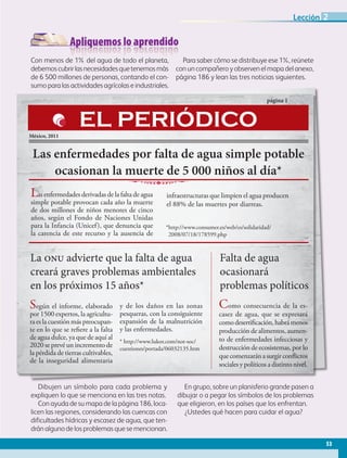 Apliquemos lo aprendido
Dibujen un símbolo para cada problema y
expliquen lo que se menciona en las tres notas.
Con ayuda de su mapa de la página 186, loca-
licen las regiones, considerando las cuencas con
dificultades hídricas y escasez de agua, que ten-
drán alguno de los problemas que se mencionan.
En grupo, sobre un planisferio grande pasen a
dibujar o a pegar los símbolos de los problemas
que eligieron, en los países que los enfrentan.
¿Ustedes qué hacen para cuidar el agua?
Con menos de 1% del agua de todo el planeta,
debemoscubrirlasnecesidadesquetenemosmás
de 6 500 millones de personas, contando el con-
sumo para las actividades agrícolas e industriales.
Para saber cómo se distribuye ese 1%, reúnete
con un compañero y observen el mapa del anexo,
página 186 y lean las tres noticias siguientes.
Las enfermedades por falta de agua simple potable
ocasionan la muerte de 5 000 niños al día*
página 1
México, 2011
Las enfermedades derivadas de la falta de agua
simple potable provocan cada año la muerte
de dos millones de niños menores de cinco
años, según el Fondo de Naciones Unidas
para la Infancia (Unicef), que denuncia que
la carencia de este recurso y la ausencia de
infraestructuras que limpien el agua producen
el 88% de las muertes por diarreas.
EL PERIÓDICO
La onu advierte que la falta de agua
creará graves problemas ambientales
en los próximos 15 años*
Según el informe, elaborado
por 1500 expertos, la agricultu-
raeslacuestiónmáspreocupan-
te en lo que se refiere a la falta
de agua dulce, ya que de aquí al
2020 se prevé un incremento de
la pérdida de tierras cultivables,
de la inseguridad alimentaria
y de los daños en las zonas
pesqueras, con la consiguiente
expansión de la malnutrición
y las enfermedades.
* http://www.lukor.com/not-soc/
cuestiones/portada/06032135.htm
Falta de agua
ocasionará
problemas políticos
Como consecuencia de la es-
casez de agua, que se expresará
comodesertificación,habrámenos
producción de alimentos, aumen-
to de enfermedades infecciosas y
destrucción de ecosistemas, por lo
quecomenzaránasurgirconflictos
sociales y políticos a distinto nivel.
*http://www.consumer.es/web/es/solidaridad/
2008/07/18/178599.php
53
Lección 2
AB-GEO-5-P-038-073.indd 53 17/02/12 10:57
 