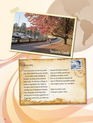 Querida Nallely:
Como lo prometí, te envío una postal
más, ahora desde Vancouver, Canadá.
Es una bella ciudad rodeada de
bosques. Su clima es frío y lluvioso
todo el año, sin embargo, al llegar se
sentía un agradable calor. Dejamos
los sacos, pues el reporte del tiempo
señalaba que la temperatura llegaría
a los 28 grados, una temperatura
extraña para el mes de septiembre en
el que hace viento, frío y se cubren los
bosques de hojas doradas y
rojas por el otoño, parecía que
estábamos en pleno verano.
Pero no nos importó, después del
calor en Mérida fue agradable caminar
entre maples y pinos, con ropa ligera.
Hasta mi próximo vuelo.
Tu tía que te quiere: Tania.
Vancouver,Canadá
54
AB-GEO-5-P-038-073.indd 54 17/02/12 10:57
 