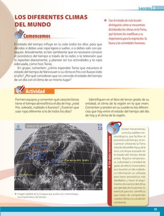 Actividad
❖❖ Con el estudio de esta lección
distinguirás cómo se encuentran
distribuidos los climas en laTierra,
qué factores los modifican y su
importancia para la vegetación, la
fauna y las actividades humanas.
ΕΕ Imagen satelital de la Conagua que auxilia a los meteorólogos
con el pronóstico del tiempo.
Comencemos
✥Undatointeresante
Existen herramientas,
comolossatélitesme-
teorológicos, que facilitan el
pronósticodeltiempo.Seen-
cuentran orbitando la Tierra
abordodelsatéliteAqua,dela
nasa,conelquesepuedever
el estado del tiempo desde
arriba. Registra temperatu-
ra, nubosidad y cantidad de
gases de efecto invernadero
aun durante un día nublado.
La información es utilizada
para hacer pronósticos más
detallados y hacer el segui-
miento de eventos del clima,
porejemplo,loshuracanes.Es
esencial para los científicos
que tratan de comprender
nuestro clima y su condición
cambiante.
LOS DIFERENTES CLIMAS
DEL MUNDO
Formen equipos y comenten qué características
tiene el tiempo atmosférico el día de hoy: ¿está
frío, soleado, nublado o lluvioso? ¿Tuvieron que
usar ropa diferente a la de todos los días?
Identifiquen en el libro de tercer grado de su
entidad, el clima de la región en la que viven.
Comenten y anoten en su cuaderno las diferen-
cias que hay entre el estado del tiempo del día
de hoy y el clima de la región.
El estado del tiempo influye en tu vida todos los días: para que
decidas si debes usar ropa ligera o suéter, o si debes salir con pa-
raguas. Actualmente, es tan cambiante que es necesario conocer
el pronóstico del tiempo a través de la radio o la televisión que
lo reportan diariamente, y planear así tus actividades y la ropa
adecuada, como hizo Tania.
En grupo, comenten: ¿cómo esperaba Tania que estuviera el
estado del tiempo de Vancouver si su clima es frío con lluvias todo
el año? ¿Por qué consideran que no coincide el estado del tiempo
de un día con el clima de un mismo lugar?
55
Lección 3
AB-GEO-5-P-038-073.indd 55 17/02/12 10:57
 
