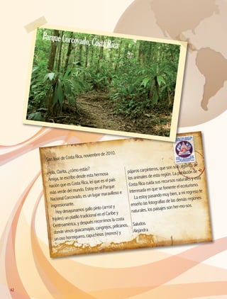 San José de Costa Rica, noviembre de 2010.
Hola, Clarita, ¿cómo estás?
Amiga, te escribo desde esta hermosa
nación que es Costa Rica, leí que es el país
más verde del mundo. Estoy en el Parque
Nacional Corcovado, es un lugar maravilloso e
impresionante.
Hoy desayunamos gallo pinto (arroz y
frijoles) un platillo tradicional en el Caribe y
Centroamérica, y después recorrimos la costa
donde vimos guacamayas, cangrejos, pelícanos,
un oso hormiguero, capuchinos (monos) y
pájaros carpinteros, que son sólo algunos de
los animales de esta región. La población de
Costa Rica cuida sus recursos naturales y está
interesada en que se fomente el ecoturismo.
La estoy pasando muy bien, a mi regreso te
enseño las fotografías de las demás regiones
naturales, los paisajes son her-mo-sos.
Saludos.
Alejandra
62
ParqueCorcovado,CostaRica
AB-GEO-5-P-038-073.indd 62 17/02/12 10:57
 