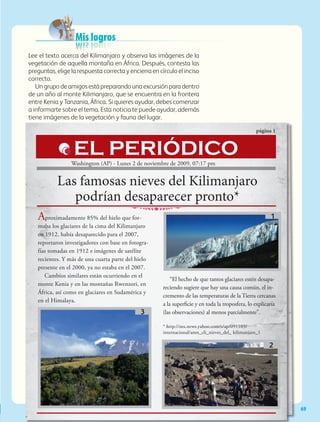 Mis logros
Las famosas nieves del Kilimanjaro
podrían desaparecer pronto*
página 1
Aproximadamente 85% del hielo que for-
maba los glaciares de la cima del Kilimanjaro
en 1912, había desaparecido para el 2007,
reportaron investigadores con base en fotogra-
fías tomadas en 1912 e imágenes de satélite
recientes. Y más de una cuarta parte del hielo
presente en el 2000, ya no estaba en el 2007.
Cambios similares están ocurriendo en el
monte Kenia y en las montañas Rwenzori, en
África, así como en glaciares en Sudamérica y
en el Himalaya.
“El hecho de que tantos glaciares estén desapa-
reciendo sugiere que hay una causa común, el in-
cremento de las temperaturas de la Tierra cercanas
a la superficie y en toda la troposfera, lo explicaría
(las observaciones) al menos parcialmente”.
* http://mx.news.yahoo.com/s/ap/091103/
internacional/amn_cli_nieves_del_ kilimanjaro_1
EL PERIÓDICO
69
Washington (AP) - Lunes 2 de noviembre de 2009, 07:17 pm
Lee el texto acerca del Kilimanjaro y observa las imágenes de la
vegetación de aquella montaña en África. Después, contesta las
preguntas, elige la respuesta correcta y encierra en círculo el inciso
correcto.
Ungrupodeamigosestápreparandounaexcursiónparadentro
de un año al monte Kilimanjaro, que se encuentra en la frontera
entre Kenia y Tanzania, África. Si quieres ayudar, debes comenzar
a informarte sobre el tema. Esta noticia te puede ayudar, además
tiene imágenes de la vegetación y fauna del lugar.
1
2
3
AB-GEO-5-P-038-073.indd 69 17/02/12 10:57
 