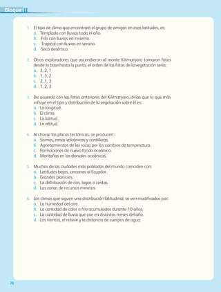 70
1.	 El tipo de clima que encontrará el grupo de amigos en esas latitudes, es:
a.	Templado con lluvias todo el año.
b.	Frío con lluvias en invierno.
c.	Tropical con lluvias en verano.
d.	Seco desértico.
2.	 Otros exploradores que ascendieron al monte Kilimanjaro tomaron fotos
desde la base hasta la punta, el orden de las fotos de la vegetación sería:
a.	3, 2, 1
b.	1, 3, 2
c.	2, 1, 3
d.	1, 2, 3
3.	 De acuerdo con las fotos anteriores del Kilimanjaro, dirías que lo que más
influye en el tipo y distribución de la vegetación sobre él es:
a.	La longitud.
b.	El clima.
c.	La latitud.
d.	La altitud.
4.	 Al chocar las placas tectónicas, se producen:
a.	Sismos, zonas volcánicas y cordilleras.
b.	Agrietamientos de las rocas por los cambios de temperatura.
c.	Formaciones de nuevo fondo oceánico.
d.	Montañas en las dorsales oceánicas.
5.	 Muchas de las ciudades más pobladas del mundo coinciden con:
a.	Latitudes bajas, cercanas al Ecuador.
b.	Grandes planicies.
c.	La distribución de ríos, lagos o costas.
d.	Las zonas de recursos mineros.
6.	 Los climas que siguen una distribución latitudinal, se ven modificados por:
a.	La humedad del aire.
b.	La cantidad de calor o frío acumulados durante 10 años.
c.	La cantidad de lluvia que cae en distintos meses del año.
d.	Los vientos, el relieve y la distancia de cuerpos de agua.
IIBloque
AB-GEO-5-P-038-073.indd 70 17/02/12 10:57
 