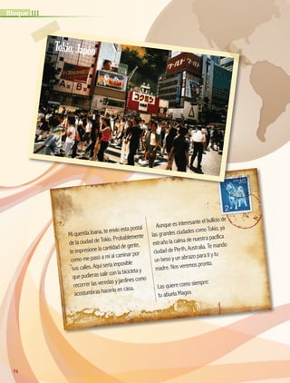 Mi querida Joana, te envío esta postal
de la ciudad de Tokio. Probablemente
te impresione la cantidad de gente,
como me pasó a mí al caminar por
sus calles. Aquí sería imposible
que pudieras salir con la bicicleta y
recorrer las veredas y jardines como
acostumbras hacerlo en casa.
Aunque es interesante el bullicio de
las grandes ciudades como Tokio, ya
extraño la calma de nuestra pacífica
ciudad de Perth, Australia. Te mando
un beso y un abrazo para ti y tu
madre. Nos veremos pronto.
Las quiere como siempre:
tu abuela Magos
74
IIIBloque
Tokio,Japón
AB-GEO-5-P-074-107.indd 74 17/02/12 11:04
 