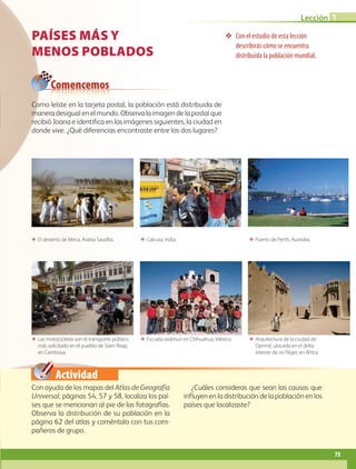 Actividad
❖❖ Con el estudio de esta lección
describirás cómo se encuentra
distribuida la población mundial.
ΕΕ El desierto de Meca, Arabia Saudita.
ΕΕ Las motocicletas son el transporte público
más solicitado en el pueblo de Siam Reap,
en Camboya.
ΕΕ Calcuta, India.
ΕΕ Escuela rarámuri en Chihuahua, México.
ΕΕ Puerto de Perth, Australia.
ΕΕ Arquitectura de la ciudad de
Djenné, ubicada en el delta
interior de río Níger, en África.
Comencemos
PAÍSES MÁS Y
MENOS POBLADOS
Con ayuda de los mapas del Atlas de Geografía
Universal, páginas 54, 57 y 58, localiza los paí-
ses que se mencionan al pie de las fotografías.
Observa la distribución de su población en la
página 62 del atlas y coméntalo con tus com-
pañeros de grupo.
¿Cuáles consideras que sean las causas que
influyen en la distribución de la población en los
países que localizaste?
Como leíste en la tarjeta postal, la población está distribuida de
manera desigual en el mundo. Observa la imagen de la postal que
recibió Joana e identifica en las imágenes siguientes, la ciudad en
donde vive. ¿Qué diferencias encontraste entre los dos lugares?
75
Lección 1
AB-GEO-5-P-074-107.indd 75 17/02/12 11:04
 
