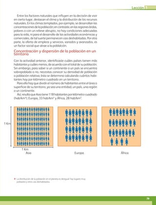Asia
1 Km
1 Km
Europa África
Entre los factores naturales que influyen en la decisión de vivir
en cierto lugar, destacan el clima y la distribución de los recursos
naturales. En los climas templados, por ejemplo, se desarrollan las
concentracionesdelapoblación;encontraste,enlasregionesáridas,
polares o con un relieve abrupto, no hay condiciones adecuadas
para la vida, ni para el desarrollo de las actividades económicas y
comerciales, de tal suerte permanecen casi deshabitadas. Por otra
parte, la oferta de empleos y servicios, variados y avanzados, es
un factor social que atrae a la poblalción.
Concentración y dispersión de la población en un
territorio
Con la actividad anterior, identificaste cuáles países tienen más
habitantesycuálesmenos,deacuerdoconeltotaldesupoblación.
Sin embargo, para saber si un continente o un país se encuentra
sobrepoblado o no, necesitas conocer su densidad de población
o población relativa; ésta se determina calculando cuántos habi-
tantes hay por kilómetro cuadrado en un territorio.
Para ello hay que dividir el número de habitantes entre el área o
superficie de su territorio, ya sea una entidad, un país, una región
o un continente.
Así,resultaqueAsiatiene118habitantesporkilómetrocuadrado
(hab/km²); Europa, 33 hab/km² y África, 28 hab/km².
ΕΕ La distribución de la población en el planeta es desigual: hay lugares muy
poblados y otros casi deshabitados.
79
Lección 1
AB-GEO-5-P-074-107.indd 79 17/02/12 11:04
 