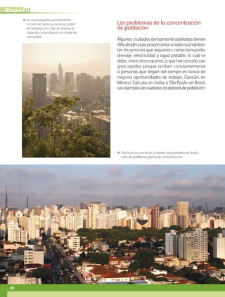 ΕΕ São Paulo es una de las ciudades más pobladas de Brasil y
sufre de problemas graves de contaminación.
ΕΕ En esta fotografía, tomada desde
el cerro de Santa Lucía, en la ciudad
de Santiago, en Chile, se observa la
nube de contaminación en el aire de
esa ciudad.
Los problemas de la concentración
de población
Algunas ciudades densamente pobladas tienen
dificultadesparaproporcionaratodossushabitan-
tes los servicios que requieren, como transporte,
drenaje, electricidad y agua potable, lo cual se
debe, entre otras razones, a que han crecido con
gran rapidez porque reciben constantemente
a personas que llegan del campo en busca de
mejores oportunidades de trabajo. Cancún, en
México; Calcuta, en India, y São Paulo, en Brasil,
sonejemplosdeciudadesreceptorasdepoblación.
80
IIIBloque
AB-GEO-5-P-074-107.indd 80 17/02/12 11:04
 