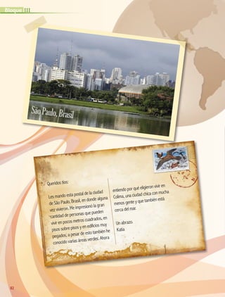 Queridos tíos:
Les mando esta postal de la ciudad
de São Paulo, Brasil, en donde alguna
vez vivieron. Me impresionó la gran
cantidad de personas que pueden
vivir en pocos metros cuadrados, en
pisos sobre pisos y en edificios muy
pegados, a pesar de esto también he
conocido varias áreas verdes. Ahora
entiendo por qué eligieron vivir en
Colima, una ciudad chica con mucha
menos gente y que también está
cerca del mar.
Un abrazo.
Katia
SãoPaulo,Brasil
82
IIIBloque
AB-GEO-5-P-074-107.indd 82 17/02/12 11:05
 