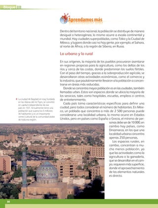 ΕΕ La ciudad de Bagdad, en Iraq, fundada
en las riberas del río Tigris, se convirtió
en capital independiente de ese
país en 1921. Actualmente tiene una
población que supera los 6 millones
de habitantes y es un importante
centro cultural de la comunidad árabe
de toda esa región.
Aprendamos más
Dentro del territorio nacional, la población se distribuye de manera
desigual o heterogénea, lo mismo ocurre a escala continental y
mundial. Hay ciudades superpobladas, como Tokio y la Ciudad de
México, y lugares donde casi no hay gente, por ejemplo, el Sahara,
al norte de África, o la región de Siberia, en Rusia.
Lo urbano y lo rural
En sus orígenes, la mayoría de los pueblos procuraron asentarse
en regiones propicias para la agricultura, como los deltas de los
ríos y cerca de las costas, donde predominan los suelos fértiles.
Con el paso del tiempo, gracias a la sobreproducción agrícola, se
desarrollaron otras actividades económicas, como el comercio y
la industria, que paulatinamente llevaron a la población a concen-
trarse en áreas más reducidas.
Dondeseconcentramayorpoblaciónesenlasciudades,también
llamadas urbes. Estos son espacios donde se ubica la mayoría de
los servicios, tales como hospitales, escuelas, empleos o centros
de entretenimiento.
Cada país toma características específicas para definir una
ciudad, pero todos consideran el número de habitantes. En Méxi-
co, un poblado que concentra a más de 2 500 personas puede
considerarse una localidad urbana, lo mismo ocurre en Estados
Unidos, pero en países como España o Grecia, el mínimo de per-
sonasdebeserde10000,en
cambio hay países, como
Dinamarca, en los que una
localidad urbana concentra
apenas 250 personas.
Los espacios rurales, en
cambio, concentran a mu-
cha menos población, ya
que las actividades como la
agricultura o la ganadería,
quesedesarrollanenelcam-
po,requierenmássuperficie,
donde el aprovechamiento
de los elementos naturales
es directo.
84
IIIBloque
AB-GEO-5-P-074-107.indd 84 17/02/12 11:05
 