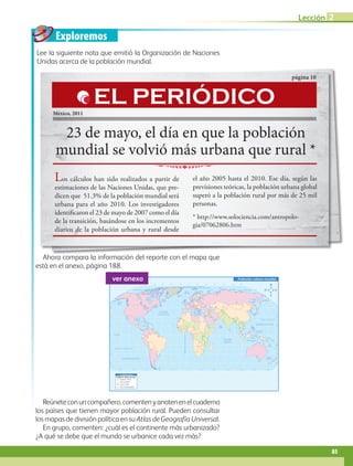 Exploremos
60˚90˚120˚150˚ 30˚ 60˚ 90˚ 120˚ 150˚ 180˚30˚0˚
60˚90˚120˚150˚ 30˚ 60˚ 90˚ 120˚ 150˚ 180˚180˚ 30˚0˚
30˚
30˚
45˚
45˚
15˚
0˚
15˚
60˚
30˚
30˚
45˚
15˚
0˚
15˚
60˚
75˚ 75˚
60˚
Trópico de Cáncer
Trópico de Capricornio
Ecuador
MeridianodeGreenwich
OCÉANO PACÍFICO
OCÉANO GLACIAL ÁRTICO
OCÉANO
ATLÁNTICO
OCÉANO
ÍNDICO
OCÉANO PACÍFICO
Mar del Sur
de China
Mar de
Ojotsk
Mar
Mediterráneo
Golfo de
México
Golfo de
Alaska
Mar de SiberiaMar Láptev
Mar Caribe
Mar de Bering
Mar de Beaufort
Mar de BarentsMar de
Noruega
Bahía
Baffin
Mar del
Labrador
Mar de
Arabia
Bahía de
Hudson
Mar
de Coral
Mar de
Tasmania
S i m b o l o g í a
Del 65 al 100 %
Del 35 al 65%
Del 0 al 35%
(0% sin información)
Población urbana mundial
Población urbana por país
ver anexo
Ahora compara la información del reporte con el mapa que
está en el anexo, página 188.
Lee la siguiente nota que emitió la Organización de Naciones
Unidas acerca de la población mundial.
Reúneteconuncompañero,comentenyanotenenelcuaderno
los países que tienen mayor población rural. Pueden consultar
los mapas de división política en su Atlas de Geografía Universal.
En grupo, comenten: ¿cuál es el continente más urbanizado?
¿A qué se debe que el mundo se urbanice cada vez más?
23 de mayo, el día en que la población
mundial se volvió más urbana que rural *
página 10
México, 2011
Los cálculos han sido realizados a partir de
estimaciones de las Naciones Unidas, que pre-
dicen que 51.3% de la población mundial será
urbana para el año 2010. Los investigadores
identificaron el 23 de mayo de 2007 como el día
de la transición, basándose en los incrementos
diarios de la población urbana y rural desde
el año 2005 hasta el 2010. Ese día, según las
previsiones teóricas, la población urbana global
superó a la población rural por más de 25 mil
personas.
* http://www.solociencia.com/antropolo-
gia/07062806.htm
EL PERIÓDICO
85
Lección 2
AB-GEO-5-P-074-107.indd 85 17/02/12 11:05
 