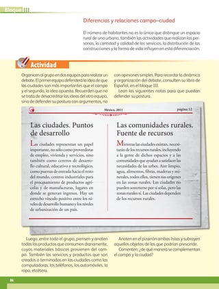 Actividad
Diferencias y relaciones campo–ciudad
El número de habitantes no es lo único que distingue un espacio
rural de uno urbano, también las actividades que realizan las per-
sonas, la cantidad y calidad de los servicios, la distribución de las
construcciones y la forma de vida influyen en esta diferenciación.
Organicenalgrupoendosequipospararealizarun
debate.Elprimerequipodefenderálaideadeque
las ciudades son más importantes que el campo
y el segundo, la idea opuesta. Recuerden que no
se trata de desacreditar las ideas del otro equipo,
sino de defender su postura con argumentos, no
con opiniones simples. Para recordar la dinámica
y organización del debate, consulten su libro de
Español, en el bloque III.
Lean las siguientes notas para que puedan
defender su postura.
Luego, entre todo el grupo, piensen y anoten
todos los productos que consumen diariamente,
cuyos materiales básicos provienen del cam-
po. También los servicios y productos que son
creados o terminados en las ciudades como las
computadoras, los teléfonos, los automóviles, la
ropa, etcétera.
Anoten en el pizarrón ambas listas y subrayen
aquellos objetos de los que podrían prescindir.
Comenten:¿dequémanerasecomplementan
el campo y la ciudad?
Las ciudades. Puntos
de desarrollo
página 12México, 2011
Las ciudades representan un papel
importante,nosólocomoproveedoras
de empleo, vivienda y servicios, sino
también como centros de desarro-
llo cultural, educativo y tecnológico,
como puertas de entrada hacia el resto
del mundo, centros industriales para
el procesamiento de productos agrí-
colas y de manufacturas, lugares en
donde se generan ingresos. Hay un
estrecho vínculo positivo entre los ni-
velesdedesarrollohumanoylosniveles
de urbanización de un país.
Las comunidades rurales.
Fuente de recursos
Mientras las ciudades existan, necesi-
tarándelosrecursosrurales,incluyendo
a la gente de dichos espacios y a las
comunidadesqueayudanasatisfacerlas
necesidades de las urbes. Aire limpio,
agua, alimentos, fibras, maderas y mi-
nerales, todos ellos, tienen sus orígenes
en las zonas rurales. Las ciudades no
pueden sostenerse por sí solas, pero las
zonas rurales sí. Las ciudades dependen
de los recursos rurales.
86
IIIBloque
AB-GEO-5-P-074-107.indd 86 17/02/12 11:05
 