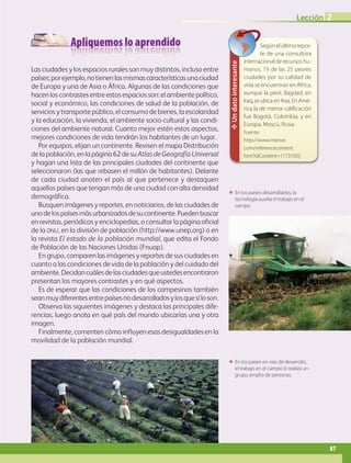 Apliquemos lo aprendido
ΕΕ En los países en vías de desarrollo,
el trabajo en el campo lo realiza un
grupo amplio de personas.
ΕΕ En los países desarrollados, la
tecnología auxilia el trabajo en el
campo.
Las ciudades y los espacios rurales son muy distintos, incluso entre
países;porejemplo,notienenlasmismascaracterísticasunaciudad
de Europa y una de Asia o África. Algunas de las condiciones que
hacen los contrastes entre estos espacios son: el ambiente político,
social y económico, las condiciones de salud de la población, de
servicios y transporte público, el consumo de bienes, la escolaridad
y la educación, la vivienda, el ambiente socio-cultural y las condi-
ciones del ambiente natural. Cuanto mejor estén estos aspectos,
mejores condiciones de vida tendrán los habitantes de un lugar.
Por equipos, elijan un continente. Revisen el mapa Distribución
de la población, en la página 62 de su Atlas de Geografía Universal
y hagan una lista de las principales ciudades del continente que
seleccionaron (las que rebasen el millón de habitantes). Delante
de cada ciudad anoten el país al que pertenece y destaquen
aquellos países que tengan más de una ciudad con alta densidad
demográfica.
Busquen imágenes y reportes, en noticiarios, de las ciudades de
unodelospaísesmásurbanizadosdesucontinente.Puedenbuscar
en revistas, periódicos y enciclopedias, o consultar la página oficial
de la onu, en la división de población (http://www.unep.org) o en
la revista El estado de la población mundial, que edita el Fondo
de Población de las Naciones Unidas (Fnuap).
En grupo, comparen las imágenes y reportes de sus ciudades en
cuanto a las condiciones de vida de la población y del cuidado del
ambiente.Decidancuálesdelasciudadesqueustedesencontraron
presentan los mayores contrastes y en qué aspectos.
Es de esperar que las condiciones de los campesinos también
seanmuydiferentesentrepaísesnodesarrolladosylosquesíloson.
Observa las siguientes imágenes y destaca las principales dife-
rencias, luego anota en qué país del mundo ubicarías una y otra
imagen.
Finalmente, comenten cómo influyen esas desigualdades en la
movilidad de la población mundial.
✥Undatointeresante
Segúnelúltimorepor-
te de una consultora
internacionalderecursoshu-
manos, 19 de las 25 peores
ciudades por su calidad de
vida se encuentran en África,
aunque la peor, Bagdad, en
Iraq,seubicaenAsia.EnAmé-
rica la de menor calificación
fue Bogotá, Colombia, y en
Europa, Moscú, Rusia.
Fuente:
http://www.mercer.
com/referencecontent.
htm?idContent=1173105]
87
Lección 2
AB-GEO-5-P-074-107.indd 87 17/02/12 11:05
 