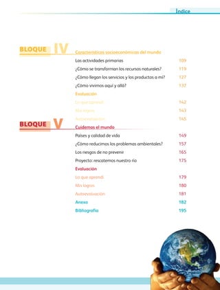 BLOQUE
BLOQUE
IV
V
Características socioeconómicas del mundo
Las actividades primarias	 109
¿Cómo se transforman los recursos naturales?	 119
¿Cómo llegan los servicios y los productos a mí?	 127
¿Cómo vivimos aquí y allá?	 137
Evaluación
Lo que aprendí 142
Mis logros 143
Autoevaluación 145
Cuidemos el mundo	
Países y calidad de vida	 149
¿Cómo reducimos los problemas ambientales?	 157
Los riesgos de no prevenir	 165
Proyecto: rescatemos nuestro río	 175
Evaluación
Lo que aprendí 179
Mis logros 180
Autoevaluación 181
Anexo	 182
Bibliografía	 195
Índice
AB-GEO-5-P-001-007.indd 7 17/02/12 10:50
 