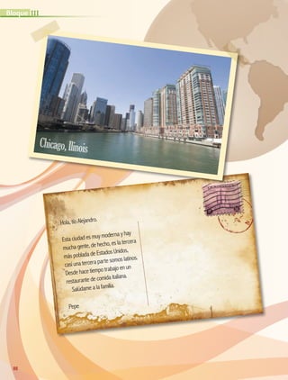 Hola, tío Alejandro.
Esta ciudad es muy moderna y hay
mucha gente, de hecho, es la tercera
más poblada de Estados Unidos,
casi una tercera parte somos latinos.
Desde hace tiempo trabajo en un
restaurante de comida italiana.
Salúdame a la familia.
Pepe
88
IIIBloque
Chicago,Ilinois
AB-GEO-5-P-074-107.indd 88 17/02/12 11:05
 