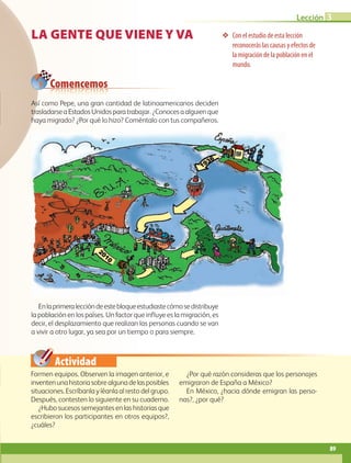Actividad
❖❖ Con el estudio de esta lección
reconocerás las causas y efectos de
la migración de la población en el
mundo.
Comencemos
LA GENTE QUE VIENE Y VA
Formen equipos. Observen la imagen anterior, e
inventenunahistoriasobrealgunadelasposibles
situaciones. Escríbanla y léanla al resto del grupo.
Después, contesten lo siguiente en su cuaderno.
¿Hubo sucesos semejantes en las historias que
escribieron los participantes en otros equipos?,
¿cuáles?
¿Por qué razón consideras que los personajes
emigraron de España a México?
En México, ¿hacia dónde emigran las perso-
nas?, ¿por qué?
Así como Pepe, una gran cantidad de latinoamericanos deciden
trasladarseaEstadosUnidosparatrabajar.¿Conocesaalguienque
haya migrado? ¿Por qué lo hizo? Coméntalo con tus compañeros.
Enlaprimeraleccióndeestebloqueestudiastecómosedistribuye
la población en los países. Un factor que influye es la migración, es
decir, el desplazamiento que realizan las personas cuando se van
a vivir a otro lugar, ya sea por un tiempo o para siempre.
89
Lección 3
AB-GEO-5-P-074-107.indd 89 17/02/12 11:05
 