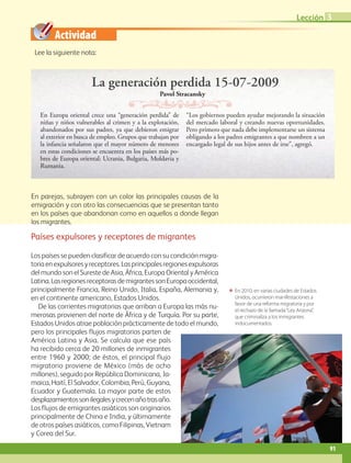 Actividad
ΕΕ En 2010, en varias ciudades de Estados
Unidos, ocurrieron manifestaciones a
favor de una reforma migratoria y por
el rechazo de la llamada“Ley Arizona”,
que criminaliza a los inmigrantes
indocumentados.
Pavol Stracansky
En Europa oriental crece una “generación perdida” de
niñas y niños vulnerables al crimen y a la explotación,
abandonados por sus padres, ya que debieron emigrar
al exterior en busca de empleo. Grupos que trabajan por
la infancia señalaron que el mayor número de menores
en estas condiciones se encuentra en los países más po-
bres de Europa oriental: Ucrania, Bulgaria, Moldavia y
Rumania.
“Los gobiernos pueden ayudar mejorando la situación
del mercado laboral y creando nuevas oportunidades.
Pero primero que nada debe implementarse un sistema
obligando a los padres emigrantes a que nombren a un
encargado legal de sus hijos antes de irse”, agregó.
La generación perdida 15-07-2009
Lee la siguiente nota:
Países expulsores y receptores de migrantes
Los países se pueden clasificar de acuerdo con su condición migra-
toriaenexpulsoresyreceptores.Lasprincipalesregionesexpulsoras
del mundo son el Sureste de Asia, África, Europa Oriental y América
Latina.LasregionesreceptorasdemigrantessonEuropaoccidental,
principalmente Francia, Reino Unido, Italia, España, Alemania y,
en el continente americano, Estados Unidos.
De las corrientes migratorias que arriban a Europa las más nu-
merosas provienen del norte de África y de Turquía. Por su parte,
Estados Unidos atrae población prácticamente de todo el mundo,
pero los principales flujos migratorios parten de
América Latina y Asia. Se calcula que ese país
ha recibido cerca de 20 millones de inmigrantes
entre 1960 y 2000; de éstos, el principal flujo
migratorio proviene de México (más de ocho
millones), seguido por República Dominicana, Ja-
maica, Haití, El Salvador, Colombia, Perú, Guyana,
Ecuador y Guatemala. La mayor parte de estos
desplazamientossonilegalesycrecenañotrasaño.
Los flujos de emigrantes asiáticos son originarios
principalmente de China e India, y últimamente
de otros países asiáticos, como Filipinas, Vietnam
y Corea del Sur.
En parejas, subrayen con un color las principales causas de la
emigración y con otro las consecuencias que se presentan tanto
en los países que abandonan como en aquellos a donde llegan
los migrantes.
91
Lección 3
AB-GEO-5-P-074-107.indd 91 17/02/12 11:05
 