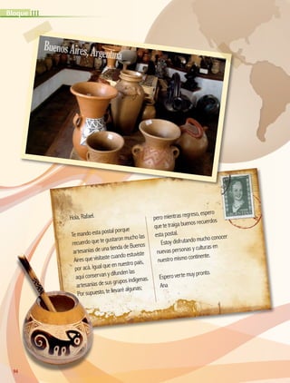 Hola, Rafael.
Te mando esta postal porque
recuerdo que te gustaron mucho las
artesanías de una tienda de Buenos
Aires que visitaste cuando estuviste
por acá. Igual que en nuestro país,
aquí conservan y difunden las
artesanías de sus grupos indígenas.
Por supuesto, te llevaré algunas;
pero mientras regreso, espero
que te traiga buenos recuerdos
esta postal.
Estoy disfrutando mucho conocer
nuevas personas y culturas en
nuestro mismo continente.
Espero verte muy pronto.
Ana
BuenosAires,Argentina
94
IIIBloque
AB-GEO-5-P-074-107.indd 94 17/02/12 11:05
 