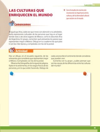Actividad
❖❖ Con el estudio de esta lección
reconocerás la importancia de la
cultura y de la diversidad cultural
que existen en el mundo.
Comencemos
LAS CULTURAS QUE
ENRIQUECEN EL MUNDO
Haz un dibujo, en el recuadro siguiente, de las
artesaníasqueconsiderasquerepresentanmejor
a México. Compáralas con las de la postal.
Observa las fotografías de la siguiente página,
fíjate en la vestimenta, en los rasgos físicos de las
personas y en lo que están haciendo. Debajo de
cada una escribe el continente donde consideras
que pueden vivir.
Comenta con tu grupo: ¿cuáles piensan que
son las causas de las diferencias entre las culturas
del mundo?
Al igual que Ana, cada vez que mires con atención a tu alrededor,
verás expresiones culturales de las personas que hay en el lugar
donde vives o de otros lugares de México, como lo describió Ana
de Argentina. En grupo, comenten qué artesanías les parece que
representan mejor a México. Dibuja en tu cuaderno las que para
ti son las más típicas y compáralas con las de la postal.
95
Lección 4
AB-GEO-5-P-074-107.indd 95 17/02/12 11:05
 