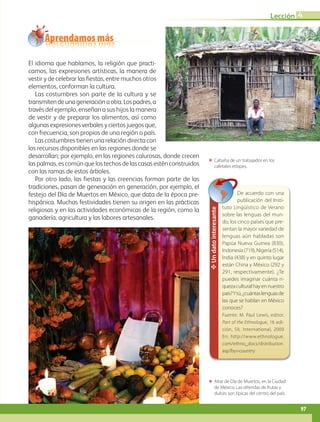 ΕΕ Altar de Día de Muertos, en la Ciudad
de México. Las ofrendas de frutas y
dulces son típicas del centro del país.
ΕΕ Cabaña de un trabajador en los
cafetales etíopes.
Aprendamos más
El idioma que hablamos, la religión que practi-
camos, las expresiones artísticas, la manera de
vestir y de celebrar las fiestas, entre muchos otros
elementos, conforman la cultura.
Las costumbres son parte de la cultura y se
transmitendeunageneraciónaotra.Lospadres,a
través del ejemplo, enseñan a sus hijos la manera
de vestir y de preparar los alimentos, así como
algunasexpresionesverbalesyciertosjuegosque,
con frecuencia, son propios de una región o país.
Las costumbres tienen una relación directa con
los recursos disponibles en las regiones donde se
desarrollan; por ejemplo, en las regiones calurosas, donde crecen
las palmas, es común que los techos de las casas estén construidos
con las ramas de estos árboles.
Por otro lado, las fiestas y las creencias forman parte de las
tradiciones, pasan de generación en generación, por ejemplo, el
festejo del Día de Muertos en México, que data de la época pre-
hispánica. Muchas festividades tienen su origen en las prácticas
religiosas y en las actividades económicas de la región, como la
ganadería, agricultura y las labores artesanales.
✥Undatointeresante
De acuerdo con una
publicación del Insti-
tuto Lingüístico de Verano
sobre las lenguas del mun-
do, los cinco países que pre-
sentan la mayor variedad de
lenguas aún habladas son
Papúa Nueva Guinea (830),
Indonesia(719),Nigeria(514),
India (438) y en quinto lugar
están China y México (292 y
291, respectivamente). ¿Te
puedes imaginar cuánta ri-
quezaculturalhayennuestro
país?Ytú,¿cuántaslenguasde
las que se hablan en México
conoces?
Fuente: M. Paul Lewis, editor.
Part of the Ethnologue, 16 edi-
ción, SIL International, 2009
En: http://www.ethnologue.
com/ethno_docs/distribution.
asp?by=country
97
Lección 4
AB-GEO-5-P-074-107.indd 97 17/02/12 11:06
 