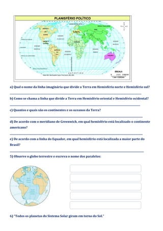 a) Qual o nome da linha imaginária que divide a Terra em Hemisfério norte e Hemisfério sul?
____________________________________________________________________________________________________________
b) Como se chama a linha que divide a Terra em Hemisfério oriental e Hemisfério ocidental?
___________________________________________________________________________________________________________
c) Quantos e quais são os continentes e os oceanos da Terra?
_____________________________________________________________________________________________________________
d) De acordo com o meridiano de Greenwich, em qual hemisfério está localizado o continente
americano?
_____________________________________________________________________________________________________________
e) De acordo com a linha do Equador, em qual hemisfério está localizada a maior parte do
Brasil?
______________________________________________________________________________________________________________
5) Observe o globo terrestre e escreva o nome dos paralelos:
6) “Todos os planetas do Sistema Solar giram em torno do Sol.”
 