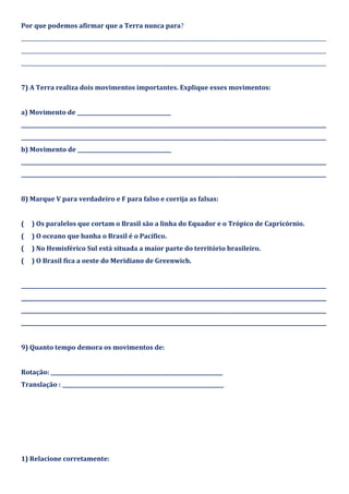 Por que podemos afirmar que a Terra nunca para?
_____________________________________________________________________________________________________________________
_____________________________________________________________________________________________________________________
_____________________________________________________________________________________________________________________
7) A Terra realiza dois movimentos importantes. Explique esses movimentos:
a) Movimento de ____________________________________
_____________________________________________________________________________________________________________________
_____________________________________________________________________________________________________________________
b) Movimento de ____________________________________
_____________________________________________________________________________________________________________________
_____________________________________________________________________________________________________________________
8) Marque V para verdadeiro e F para falso e corrija as falsas:
( ) Os paralelos que cortam o Brasil são a linha do Equador e o Trópico de Capricórnio.
( ) O oceano que banha o Brasil é o Pacífico.
( ) No Hemisférico Sul está situada a maior parte do território brasileiro.
( ) O Brasil fica a oeste do Meridiano de Greenwich.
_____________________________________________________________________________________________________________________
_____________________________________________________________________________________________________________________
_____________________________________________________________________________________________________________________
_____________________________________________________________________________________________________________________
9) Quanto tempo demora os movimentos de:
Rotação: __________________________________________________________________
Translação : ______________________________________________________________
1) Relacione corretamente:
 