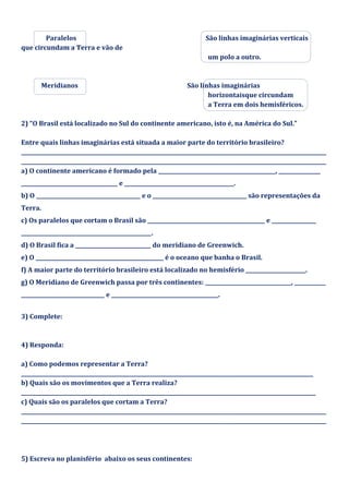 Paralelos São linhas imaginárias verticais
que circundam a Terra e vão de
um polo a outro.
Meridianos São linhas imaginárias
horizontaisque circundam
a Terra em dois hemisféricos.
2) “O Brasil está localizado no Sul do continente americano, isto é, na América do Sul.”
Entre quais linhas imaginárias está situada a maior parte do território brasileiro?
_____________________________________________________________________________________________________________________
_____________________________________________________________________________________________________________________
a) O continente americano é formado pela _____________________________________________, ________________
_____________________________________ e __________________________________________.
b) O ________________________________________ e o ____________________________________ são representações da
Terra.
c) Os paralelos que cortam o Brasil são _____________________________________________ e _________________
__________________________________________________.
d) O Brasil fica a _____________________________ do meridiano de Greenwich.
e) O _________________________________________________ é o oceano que banha o Brasil.
f) A maior parte do território brasileiro está localizado no hemisfério _______________________.
g) O Meridiano de Greenwich passa por três continentes: _________________________________, ____________
________________________________ e _________________________________________.
3) Complete:
4) Responda:
a) Como podemos representar a Terra?
________________________________________________________________________________________________________________
b) Quais são os movimentos que a Terra realiza?
_________________________________________________________________________________________________________________
c) Quais são os paralelos que cortam a Terra?
_____________________________________________________________________________________________________________________
_____________________________________________________________________________________________________________________
5) Escreva no planisfério abaixo os seus continentes:
 