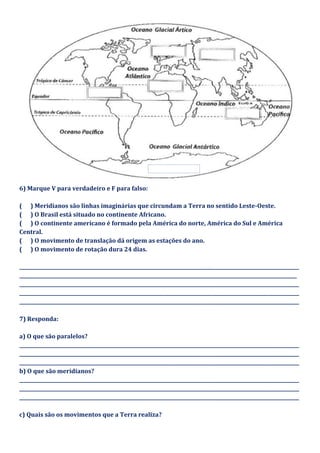 6) Marque V para verdadeiro e F para falso:
( ) Meridianos são linhas imaginárias que circundam a Terra no sentido Leste-Oeste.
( ) O Brasil está situado no continente Africano.
( ) O continente americano é formado pela América do norte, América do Sul e América
Central.
( ) O movimento de translação dá origem as estações do ano.
( ) O movimento de rotação dura 24 dias.
_____________________________________________________________________________________________________________________
____________________________________________________________________________________________________________________
_____________________________________________________________________________________________________________________
_____________________________________________________________________________________________________________________
_____________________________________________________________________________________________________________________
7) Responda:
a) O que são paralelos?
_____________________________________________________________________________________________________________________
_____________________________________________________________________________________________________________________
_____________________________________________________________________________________________________________________
b) O que são meridianos?
_____________________________________________________________________________________________________________________
_____________________________________________________________________________________________________________________
_____________________________________________________________________________________________________________________
c) Quais são os movimentos que a Terra realiza?
 