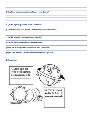 _____________________________________________________________________________________________________________________
_____________________________________________________________________________________________________________________
d) Explique os movimentos realizados pela Terra?
_____________________________________________________________________________________________________________________
_____________________________________________________________________________________________________________________
_____________________________________________________________________________________________________________________
_____________________________________________________________________________________________________________________
e) Qual é o principal meridiano terrestre?
_____________________________________________________________________________________________________________________
f) A Linha do Equador divide a Terra em quais hemisférios?
_____________________________________________________________________________________________________________________
_____________________________________________________________________________________________________________________
g) Qual é o maior continente em extensão?
_____________________________________________________________________________________________________________________
h) Qual é o menor continente em extensão?
_____________________________________________________________________________________________________________________
i) Qual é o maior país do mundo em área territorial?
_____________________________________________________________________________________________________________________
j) Qual continente é conhecido como continente gelado?
_____________________________________________________________________________________________________________________
8) Complete:
 