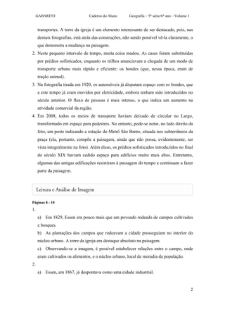 GABARITO                    Caderno do Aluno       Geografia – 5ª série/6º ano – Volume 1


     transportes. A torre da igreja é um elemento interessante de ser destacado, pois, nas
     demais fotografias, está atrás das construções, não sendo possível vê-la claramente, o
     que demonstra a mudança na paisagem.
2. Neste pequeno intervalo de tempo, muita coisa mudou. As casas foram substituídas
     por prédios sofisticados, enquanto os trilhos anunciavam a chegada de um modo de
     transporte urbano mais rápido e eficiente: os bondes (que, nessa época, eram de
     tração animal).
3. Na fotografia tirada em 1920, os automóveis já disputam espaço com os bondes, que
     a este tempo já eram movidos por eletricidade, embora tenham sido introduzidos no
     século anterior. O fluxo de pessoas é mais intenso, o que indica um aumento na
     atividade comercial da região.
4. Em 2008, todos os meios de transporte haviam deixado de circular no Largo,
     transformado em espaço para pedestres. No entanto, pode-se notar, no lado direito da
     foto, um poste indicando a estação do Metrô São Bento, situada nos subterrâneos da
     praça (ela, portanto, compõe a paisagem, ainda que não possa, evidentemente, ser
     vista integralmente na foto). Além disso, os prédios sofisticados introduzidos no final
     do século XIX haviam cedido espaço para edifícios muito mais altos. Entretanto,
     algumas das antigas edificações resistiram à passagem do tempo e continuam a fazer
     parte da paisagem.




Páginas 8 - 10
1.
     a) Em 1829, Essen era pouco mais que um povoado rodeado de campos cultivados
     e bosques.
     b) As plantações dos campos que rodeavam a cidade prosseguiam no interior do
     núcleo urbano. A torre da igreja era destaque absoluto na paisagem.
     c) Observando-se a imagem, é possível estabelecer relações entre o campo, onde
     eram cultivados os alimentos, e o núcleo urbano, local de moradia da população.
2.
     a) Essen, em 1867, já despontava como uma cidade industrial.


                                                                                                 2
 