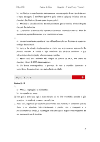 GABARITO                     Caderno do Aluno      Geografia – 5ª série/6º ano – Volume 1


     b) As fábricas e suas chaminés, assim como o trem carregado de carvão, destacam-
     se nesta paisagem. É importante perceber que a torre da igreja se confunde com as
     chaminés das fábricas, ficando quase imperceptível.
     c) Observa-se um crescimento da mancha urbana, provavelmente promovido pela
     chegada das indústrias.
     d) A ferrovia e as fábricas são elementos fortemente conectados entre si. Além do
     aumento da população marcado pelo crescimento urbano.
3.
     a) A mancha urbana expandiu-se e as edificações modernas dominam a paisagem,
     no lugar da área rural.
     b) A torre da primeira igreja continua a existir, mas se tornou um testemunho do
     passado distante. A cidade é hoje dominada por edifícios modernos e por
     infraestrutura de circulação, tal como ruas e avenidas.
     c) Quase tudo está diferente. Os campos de cultivo de 1829, bem como as
     chaminés e trens de 1867, desapareceram.
     d) Na Essen contemporânea, a presença de ruas e avenidas demonstra a
     importância dos automóveis para a circulação na cidade.




Páginas 11 - 12
1.
     a) O rio, a vegetação e as montanhas.
     b) As estradas e a ponte.
c) Sim, pois a ponte que liga as duas margens do rio está conectada à estrada, o que
     permite a circulação de pessoas e mercadorias.
2. Neste caso, espera-se que os alunos descrevam a área plantada, os caminhões com as
     frutas e as máquinas, inter-relacionando o plantio com o transporte e o
     processamento da laranja, e reconheçam cada uma dessas etapas como integrantes de
     um mesmo sistema de técnicas.




                                                                                                 3
 
