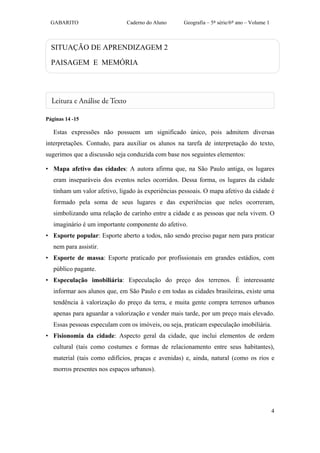 GABARITO                    Caderno do Aluno      Geografia – 5ª série/6º ano – Volume 1



  SITUAÇÃO DE APRENDIZAGEM 2

  PAISAGEM E MEMÓRIA




Páginas 14 -15

   Estas expressões não possuem um significado único, pois admitem diversas
interpretações. Contudo, para auxiliar os alunos na tarefa de interpretação do texto,
sugerimos que a discussão seja conduzida com base nos seguintes elementos:

• Mapa afetivo das cidades: A autora afirma que, na São Paulo antiga, os lugares
   eram inseparáveis dos eventos neles ocorridos. Dessa forma, os lugares da cidade
   tinham um valor afetivo, ligado às experiências pessoais. O mapa afetivo da cidade é
   formado pela soma de seus lugares e das experiências que neles ocorreram,
   simbolizando uma relação de carinho entre a cidade e as pessoas que nela vivem. O
   imaginário é um importante componente do afetivo.
• Esporte popular: Esporte aberto a todos, não sendo preciso pagar nem para praticar
   nem para assistir.
• Esporte de massa: Esporte praticado por profissionais em grandes estádios, com
   público pagante.
• Especulação imobiliária: Especulação do preço dos terrenos. É interessante
   informar aos alunos que, em São Paulo e em todas as cidades brasileiras, existe uma
   tendência à valorização do preço da terra, e muita gente compra terrenos urbanos
   apenas para aguardar a valorização e vender mais tarde, por um preço mais elevado.
   Essas pessoas especulam com os imóveis, ou seja, praticam especulação imobiliária.
• Fisionomia da cidade: Aspecto geral da cidade, que inclui elementos de ordem
   cultural (tais como costumes e formas de relacionamento entre seus habitantes),
   material (tais como edifícios, praças e avenidas) e, ainda, natural (como os rios e
   morros presentes nos espaços urbanos).




                                                                                             4
 
