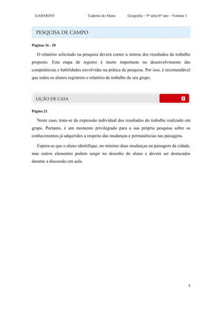 GABARITO                     Caderno do Aluno      Geografia – 5ª série/6º ano – Volume 1




Páginas 16 - 20

   O relatório solicitado na pesquisa deverá conter a síntese dos resultados do trabalho
proposto. Esta etapa de registro é muito importante no desenvolvimento das
competências e habilidades envolvidas na prática de pesquisa. Por isso, é recomendável
que todos os alunos registrem o relatório de trabalho de seu grupo.




Página 21

   Neste caso, trata-se da expressão individual dos resultados do trabalho realizado em
grupo. Portanto, é um momento privilegiado para a sua própria pesquisa sobre os
conhecimentos já adquiridos a respeito das mudanças e permanências nas paisagens.

   Espera-se que o aluno identifique, no mínimo duas mudanças na paisagem da cidade,
mas outros elementos podem surgir no desenho do aluno e devem ser destacados
durante a discussão em aula.




                                                                                              5
 
