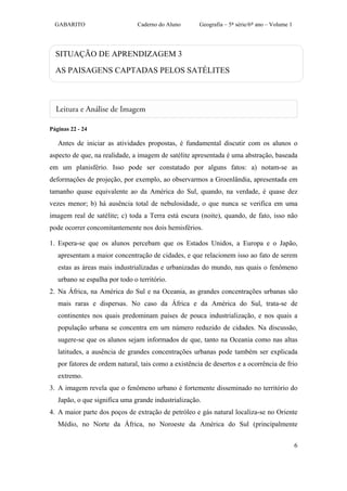 GABARITO                      Caderno do Aluno      Geografia – 5ª série/6º ano – Volume 1




  SITUAÇÃO DE APRENDIZAGEM 3

  AS PAISAGENS CAPTADAS PELOS SATÉLITES




Páginas 22 - 24

   Antes de iniciar as atividades propostas, é fundamental discutir com os alunos o
aspecto de que, na realidade, a imagem de satélite apresentada é uma abstração, baseada
em um planisfério. Isso pode ser constatado por alguns fatos: a) notam-se as
deformações de projeção, por exemplo, ao observarmos a Groenlândia, apresentada em
tamanho quase equivalente ao da América do Sul, quando, na verdade, é quase dez
vezes menor; b) há ausência total de nebulosidade, o que nunca se verifica em uma
imagem real de satélite; c) toda a Terra está escura (noite), quando, de fato, isso não
pode ocorrer concomitantemente nos dois hemisférios.

1. Espera-se que os alunos percebam que os Estados Unidos, a Europa e o Japão,
   apresentam a maior concentração de cidades, e que relacionem isso ao fato de serem
   estas as áreas mais industrializadas e urbanizadas do mundo, nas quais o fenômeno
   urbano se espalha por todo o território.
2. Na África, na América do Sul e na Oceania, as grandes concentrações urbanas são
   mais raras e dispersas. No caso da África e da América do Sul, trata-se de
   continentes nos quais predominam países de pouca industrialização, e nos quais a
   população urbana se concentra em um número reduzido de cidades. Na discussão,
   sugere-se que os alunos sejam informados de que, tanto na Oceania como nas altas
   latitudes, a ausência de grandes concentrações urbanas pode também ser explicada
   por fatores de ordem natural, tais como a existência de desertos e a ocorrência de frio
   extremo.
3. A imagem revela que o fenômeno urbano é fortemente disseminado no território do
   Japão, o que significa uma grande industrialização.
4. A maior parte dos poços de extração de petróleo e gás natural localiza-se no Oriente
   Médio, no Norte da África, no Noroeste da América do Sul (principalmente


                                                                                               6
 