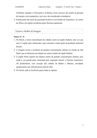 GABARITO                      Caderno do Aluno       Geografia – 5ª série/6º ano – Volume 1


   Colômbia, Equador e Venezuela) e na Rússia. Esses recursos são usados na geração
   de energia e nos transportes e, por isso, são considerados estratégicos.
5. Grande parte das áreas de queimada localiza-se nas bordas da Amazônia e no centro
   da África, em regiões recobertas pelas florestas equatoriais.




Páginas 25 - 26
1. No Brasil, a maior concentração de cidades ocorre na região Sudeste, uma vez que
   esta é a região mais urbanizada e que concentra a maior parte da produção industrial
   do país.
2. A imagem revela a existência de grandes concentrações urbanas no Estado de São
   Paulo, que se destacam em relação aos outros estados da região Sudeste.
3. A região Norte registra um número menor de grandes concentrações urbanas, pois
   ainda é, em grande parte, dominada pela vegetação natural: a Floresta Amazônica.
   Ali predominam, com exceção das cidades de Belém e Manaus, atividades
   agropecuárias que utilizam pouca mão de obra.
4. No litoral, onde se localizam quase todas as capitais.




                                                                                                7
 