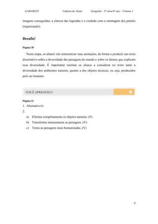 GABARITO                   Caderno do Aluno      Geografia – 5ª série/6º ano – Volume 1


imagens conseguidas, a clareza das legendas e o cuidado com a montagem dos painéis
(organização).


Desafio!

Página 30

     Nesta etapa, os alunos vão sistematizar suas anotações, de forma a produzir um texto
dissertativo sobre a diversidade das paisagens do mundo e sobre os fatores que explicam
essa diversidade. É importante orientar os alunos a considerar no texto tanto a
diversidade dos ambientes naturais, quanto a dos objetos técnicos, ou seja, produzidos
pelo ser humano.




Página 31
1. Alternativa b.
2.
     a) Elimina completamente os objetos naturais. (F)
     b) Transforma intensamente as paisagens. (V)
     c) Torna as paisagens mais humanizadas. (V)




                                                                                               9
 