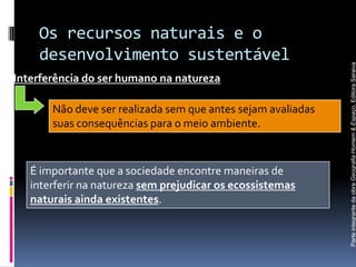 Os recursos naturais e o
    desenvolvimento sustentável




                                                              Parte integrante da obra Geografia Homem & Espaço, Editora Saraiva
Interferência do ser humano na natureza

       Não deve ser realizada sem que antes sejam avaliadas
       suas consequências para o meio ambiente.


   É importante que a sociedade encontre maneiras de
   interferir na natureza sem prejudicar os ecossistemas
   naturais ainda existentes.
 