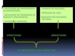 • VELOCIDADE NA TRANSFERÊNCIA   • AUMENTO DA POLUIÇÃO;
DE INFORMAÇÕES;
                                • PRODUÇÃO DE LIXO;
• VELOCIDADE NO TRANSPORTE DE
PESSOAS E MERCADORIAS;          •DESGASTE DOS RECURSOS
                                 NATURAIS.
• AVANÇOS DA MEDICINA;




   POSITIVOS                             NEGATIVOS




            AS INVENÇÕES TEM ASPECTOS
 