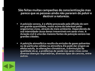 São feitas muitas campanhas de conscientização mas
  parece que as pessoas ainda não pararam de poluir e
                   destruir a natureza.

 A poluição sonora, é o efeito provocado pela difusão do som
   em grande quantidade, muito acima do tolerável pelos
   organismos vivos, através do meio ambiente. Dependendo de
   sua intensidade causa danos irreversíveis em seres vivos. A
   Aviação civil é uma das maiores fontes de poluição sonora nas
   grandes cidades.

 A poluição atmosférica resulta da emissão de gases poluentes
   ou de partículas sólidas na atmosfera.Ela pode dar origem ao
   efeito estufa, às alterações climatéricas, à diminuição da
   qualidade do ar, a problemas de saúde nos seres vivos como
   diversas doenças respiratórias, diversos tipos de cancros, entre
   outros.
 