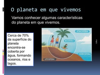 O planeta em que vivemos
Parte integrante da obra Geografia homem & espaço, Editora Saraiva




                                                                       Vamos conhecer algumas características
                                                                       do planeta em que vivemos.


                                                                     Cerca de 70%
                                                                     da superfície do




                                                                                                                Céllus
                                                                     planeta
                                                                     encontra-se
                                                                     coberta por
                                                                     água, formando
                                                                     oceanos, rios e
                                                                     lagos.
 