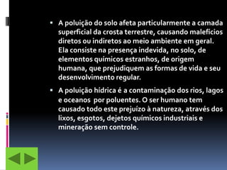  A poluição do solo afeta particularmente a camada
  superficial da crosta terrestre, causando malefícios
  diretos ou indiretos ao meio ambiente em geral.
  Ela consiste na presença indevida, no solo, de
  elementos químicos estranhos, de origem
  humana, que prejudiquem as formas de vida e seu
  desenvolvimento regular.
 A poluição hídrica é a contaminação dos rios, lagos
  e oceanos por poluentes. O ser humano tem
  causado todo este prejuízo à natureza, através dos
  lixos, esgotos, dejetos químicos industriais e
  mineração sem controle.
 