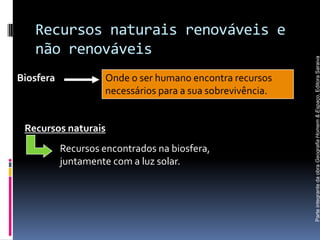 Recursos naturais renováveis e
   não renováveis




                                                            Parte integrante da obra Geografia Homem & Espaço, Editora Saraiva
Biosfera            Onde o ser humano encontra recursos
                    necessários para a sua sobrevivência.


 Recursos naturais
           Recursos encontrados na biosfera,
           juntamente com a luz solar.
 