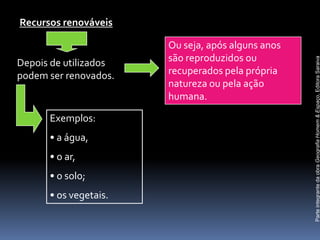 Recursos renováveis

                       Ou seja, após alguns anos
                       são reproduzidos ou




                                                   Parte integrante da obra Geografia Homem & Espaço, Editora Saraiva
Depois de utilizados
podem ser renovados.   recuperados pela própria
                       natureza ou pela ação
                       humana.

      Exemplos:
      • a água,
      • o ar,
      • o solo;
      • os vegetais.
 