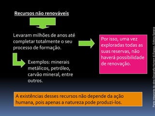 Recursos não renováveis




                                                              Parte integrante da obra Geografia Homem & Espaço, Editora Saraiva
Levaram milhões de anos até
completar totalmente o seu             Por isso, uma vez
processo de formação.                  exploradas todas as
                                       suas reservas, não
                                       haverá possibilidade
      Exemplos: minerais               de renovação.
      metálicos, petróleo,
      carvão mineral, entre
      outros.


 A existências desses recursos não depende da ação
 humana, pois apenas a natureza pode produzi-los.
 