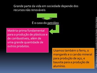Grande parte da vida em sociedade depende dos
    recursos não renováveis




                                                               Parte integrante da obra Geografia Homem & Espaço, Editora Saraiva
                  É o caso do petróleo

Matéria-prima fundamental
para a produção de plásticos e
de combustíveis, além de
uma grande quantidade de
outros produtos.
                                 Usamos também o ferro, o
                                 manganês e o carvão mineral
                                 para produção de aço, e
                                 bauxita para a produção de
                                 alumínio.
 
