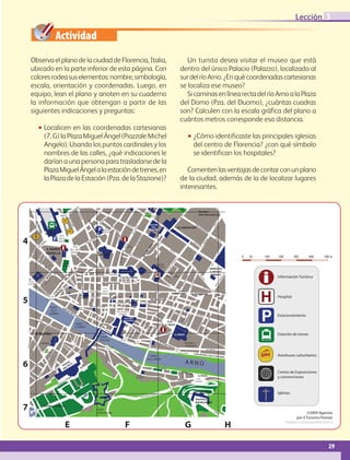 Lección 3

                                                                   Actividad
                Observa el plano de la ciudad de Florencia, Italia,                                                                                                                                                                                                                                                                                                 Un turista desea visitar el museo que está
                ubicado en la parte inferior de esta página. Con                                                                                                                                                                                                                                                                                                 dentro del único Palacio (Palazzo), localizado al
                colores rodea sus elementos: nombre, simbología,                                                                                                                                                                                                                                                                                                 sur del río Arno. ¿En qué coordenadas cartesianas
                escala, orientación y coordenadas. Luego, en                                                                                                                                                                                                                                                                                                     se localiza ese museo?
                equipo, lean el plano y anoten en su cuaderno                                                                                                                                                                                                                                                                                                       Si caminas en línea recta del río Arno a la Plaza
                la información que obtengan a partir de las                                                                                                                                                                                                                                                                                                      del Domo (Pza. del Duomo), ¿cuántas cuadras
                siguientes indicaciones y preguntas:                                                                                                                                                                                                                                                                                                             son? Calculen con la escala gráfica del plano a
                                                                                                                                                                                                                                                                                                                                                                 cuántos metros corresponde esa distancia.
                              ••Localicen en las coordenadas cartesianas
                                             (7, G) la Plaza Miguel Ángel (Piazzale Michel                                                                                                                                                                                                                                                                                           ••¿Cómo identificaste las principales iglesias
                                             Angelo). Usando los puntos cardinales y los                                                                                                                                                                                                                                                                                                             del centro de Florencia? ¿con qué símbolo
                                             nombres de las calles, ¿qué indicaciones le                                                                                                                                                                                                                                                                                                             se identifican los hospitales?
                                             darían a una persona para trasladarse de la
                                             Plaza Miguel Ángel a la estación de trenes, en                                                                                                                                                                                                                                                                         Comenten las ventajas de contar con un plano
                                             la Plaza de la Estación (Pza. de la Stazione)?                                                                                                                                                                                                                                                                      de la ciudad, además de la de localizar lugares
                                                                                                                                                                                                                                                                                                                                                                 interesantes.

                                                                                                                       INI
                                                                                                         E      NN
                                                                                P.ZA                V. C                                                                                                                                                                                                                                                                                                          Giardino
                                                                                                                           FAE




                                                                                                                                                                                                                                                                          PLAZZA
                                                                               ADUA                                                                                                                                                                                                                                                                                                                               lella Gherardesca
                                                                                                                                                                                                                                                                                                                                                                  G.




                                                                                                                                                                                                 E                                                                      SAN MARCO
                                                                                                                               N




                                                                                                                                                                                               AL
                                                                                                                                                                                                                                                                                                                                                               VIA
                                                                                                VIA



                                                                                                                                 ZA




                                                                                                                                                                                           C
                                                                                                                                                                                        NI
                                                                                                                                                                                      PA
                                                                                                                                                             DE
                                                                                                   FIU
                          ALA




                                                                                                                                                                                  A
                                                                                                                                                                                VI
                                                                                                                                                                  LL




                                                                                                                                                                                                                                                                                                                                                                                                                                                    TI


                                                                                                                                                                                                                                      GU                                              GALLERIA                                                                         VIA
                                                                                                        ME




                                                                                                                                                                                                                                                                                                                                                                                                                                                 PIN




                                                                                                                                                                                                      VIA                                  ELF
                                                                                                                                                                   AR




                                                                                                                                                                                                                                                        R




                                                                                                                                                                                                                                              A                                                             V. C
                                                                                                                                                                                                                                                                                                                                                          SS. ANNUNZIATA GIU
                             MA




                                                                                                                                                                                                                                                                                        DELL
                                                                                                                                                                                                                                                       U




                                                                                                                                                                                          P.ZA D            TA                                                                                                   .
                                                                                                                                                                                                                                                    VO




                                                                                                                                                                                                                                                                                                                     BA
                                                                                                                                                                       IEN




                                                                                                                                                                                                               DDE                                                                    ACADEMIA                         TT                                                                                                   SE
                                                  S.N.                                                                                                                                  MERCATO                                                                                                                                                                                                                                 PP
                              NNI




                                                                                                                                                                                                                                                  CA




                                                                                                                                                                                                                    A                                                                                                         IST
                                                                                                                                                                                                                                                                                                                                                                                                                                    E
                                                                                                                                                                        TO




                                                                                                                                                                                        CENTRALE                                                                                                                                      I
                                                                                                                                                                                                                                               VIA




                                                NOVELLA
                                                                          P.ZA
                                                                                                                                                                                                                                                                    I




        4
                                                                                                                                                                              IO
                                                                                                                                                                                                                      UFA




                                                                                                                                                                                                                                                                  L




                                                                                                                                                                           ON
                                                                                                                                                                                                                                                               ZO




                                                                         DELLA                                                                                           NT                                                                                                                                                                                                                                                                        GIU
                                                                                                                                                                                                                                                                                                            N




                                                                                                                                                                    NA
                                                                                                                                                                                                                   V. D. ST




                                                                                                                                                                                                                                                            AZ




                                                                                                                                                                                                                                                                                                       BIA




                                                                                                                                                                                                                                                                                                                                                                                                                                                          ST
                                                                                                                                                                                                                                                                                                                                                                                                                                  O




                                                                        STAZONE                                                                                   SA
                                                                                                                                                                                                                                                                                                                                                                                                                                RG




                                                                                                                                                                                                                                                                                                                                                                                                                                                              I
                                           NA
                                                                                                                                                                                                                                                        RIC




                                                                                                                                                                                                                                                                                                     . FA




                                                                                                                                                                                                                                                                                                                                                                                                        VIA
                                                                                                                                                            VIA
                                       SIE
                                                                                                                                                                                                                                                                                                                                                                                                                            BO




                                                                                                                                                                                                                                                                                                                                                                                                              LA
                                                                                                                                                                                                                                                                                                   .D




                                                                                                                                                                                                                      P.ALAZZIO
                                                                                                                                                                                                                                                   VIA




                                                                                                                                                                                                                                                                                                                                                                                                                UR
                                                                                                                                                                                                                                                                                      VI

                                                                                                                                                                                                                                                                                                V,V




                                 DA                                                               P. ZA                                                                                                             MEDICI RICCARDI                                                                                                                                                                                     A
                                                                                                                                                                                                                                                                                    ER




                                                S. MARIA
                       O




                                                                                                                                                                                                                                                                              LS




                                                                                              DELL UNITA                                                                                                                                                                                                                       DE
                    ER




                                                                                                                                                                                                                                                                                                                                          GL
                                                                                                                                                                                                                               I




                                                                                                                                                                                                                                                                           DE
                   LB




                                                                                                                                                                                                                            TELL




                                                                                               ITALIANA                                                                                                                              VIA                                                                                                          I
                                                NOVELLA                                                                                                                                                                                    DEL
                LA




                                                                                                  VI                                                                         S. LORENZO
                                     CI




                                                                                                                                                                                                                                                                        A




                                                                                                                                                                                                                                                 PU
                                                                                                                                                                                                                                                                                                                                                                                                                                                                         0   50   100   200         300        400        500 m
              EL




                                                                                                     A
                                   AC




                                                                                                                                                                                                                                                                     VI




                                                                                                                                                                                                                                                      CCI
                                                                                                                                                                                                                         MAR




                                                                                                                                                                                                                                                                                                                                                                                                                                                      I




                                                                                                       DE
                                            A




                                                                                                                                                                                                                                                                                                                                                                                                                                                   RIN
            V. D




                              AN

                                          TT
                                                    SC




                                                                                                                                                                                                                                                                                                                                                                                                   TI
                                                                                                                                                                                                                                                                                                                                                  LA




                                                                                                          PA
                                                                                                                                                                                                                                                                                                                                                                                                                                                  . FA
                                       DE




                                                                                                                                                                                                                                                                                                                                                                                               PIN
                              EC




                                                       AL




                                                                                                                                                                                                                                                                                                                                            GO




                                                                                        P. ZA                N
                                                                                                                                                                                                                      V. DE
                                     NE




                                                                                                                                      ZA
                          V. D




                                                                                                                                                                                                                                                                                                                                                                                                                                             L. C
                                                            A




                                                                                                                                                                                                                                                                                                                                       ER




                                                                                   S. MARIA
                                      E




                                                                                                                                                       NI                                                                                                                                      S. MARIA
                                 V. B




                                                                                                                                                                                                                                                                                                                                 AP




                                                                                                                                                                                                                                                                                                                                                                                                                                            VIA




                                             PA                                    NOVELLA
                                                                                                                                                                                                                                                                                                                             LL




                                                L                                                                                                                      VIA DE CERRETAN                                                                                                         DEL FIOBE
                                                    AZ                                                                                                                                                                                                                                                                                                                                                                                      SINAGOGA
                                                                                                                                                                                                                                                                                                                          DE




                                                        ZU                                                                                                                                             P. ZA
                                                                                                                                                                                                                                                                                                                     VIA




                                                                                                                                                                                                                                                                                                                                                                                                         VIA




                                                              OL                                            V. D.                                                                                      DE S.                                                                                                                                                                                                                                 E. MUSEO
                                                                                                                                                                                                                                                                                                                                                                          O




                                                                O
                                                                                                                                                                                                                                                                                                                                                                      RG




                                                                                                                                                                                                                                                                                                                                                                                                              DE




                                                                                                           CORSI
                                                          A




                                                                                                                                                                                                     GIOVANNI                                                                                                            TEATRO                                                                                                              EBRAICO
                                                       AN




                                                                                                                                                                                                                                                                                                                                                                                                                                                                 CI
                                                                                                                                                                                                                                                                                                                                                                                                                 LP
                                                                                                                                                                                                                                                                                                                                                                 BO




                                                                                                                                                                                                                                                                                                                                                                                                                                                                                        Información Turística
                                                                                          SI




                                                                                                                                  VIA DE TONNABLIONE




                                                                                                                                                                                                                                                                                                                                                                                                                                                               UC
                                                                                                                                                                                                                                                                                                                                                                                  A




                                                                                                                                                                             V. DE PECORI                                                                                                                             DELLA PERGOLA
                                                                                   OS
                                                     O
                                                    LL




                                                                                                                                                                                                                                                                                                                                                                                                                        ILA




                                                                                                                                                                                                                              P. ZA DEL DUOMO
                                                                                                                                                                                                                                                                                                                                                                              LAN
                                                  IN




                                                                                                                                                                                                                                                                                                            S.
                                           CE




                                                                                                                                                                                                                                                                                                                                                                                                                                                              RD
                                                                                 ER

                                                                                               VI




                                                                                                                                                                                                                                                                                                                                                                                                                         ST
                                               OL




                                                                                                                                                                                                                                                                                                                 EG
                                                                                                A
                                       OR




                                                                                                                                                                                                                                                                                                                                                                                                     I
                                                                                 D




                                                                                                                                                                                                                                                                                                                                                                           SO




                                                                                                                                                                                                                                                                                                                                                                                                                            RI




                                                                                                                                                                                                                                                                                                                                                                                                                                                         CA
                                                                                                                                                                                                                                                                                                                                                                                                   PEP
                                                                                                   DE
                                             PA




             P. ZA                                                                                                                                                                                                                                                                                                   ID
                                                                              V.
                                     .P




                                                                                                                                                                                                                                                                                                                       IO
                                                                                                       LS




                                                                                                                                                                                                                                                                                                                                                                       FIE




                                                                                                                                                                                     VIA PORTA ROSSA
                                                  .




                                                                                                                                                                                                                                                                                                                                                                                                                                                      G.
                                             V. S
                                 V. D




            ASSANIL
                                                                                                                                                                                                                                                                                                                                                                                                   DE
                                                                                                          OL




                                                                                                                                                                                                                                                                                                                                                                                                                                                  VIA
                                                                                                                                                                                                                                                                                                                                                                     VIA
                                                                                                                E
                                                                                               O




                                                                                                                                                                                                                                                                                                                                                                                            VIA
                                                                                          OR




                                                                                                                                                                                                                                                                                                                                                                                                                              VIA
                                 OG




                                                                              SI
                                                                                        LM




                                                                                                                                                                                    P. ZA                                                                                                                                                                                                                                            DI M
                                                                         OS




                                                                                                                                                                                                                                                                                                                                                                                                                                            EZZ
                                       NI




                                                                                   DE




                                                                                                                                                                                    DELLA                                            VIA DEL GORSO                                                                                                    P.ZA                                                                                     O
                                                                      EF




                                                                                                                                                             VIA DEGLISTROZZ
                                          SS




                                                                               VIA




                                                                                                                                                                                                                                                                                              DEGLI
                                                                                                                                                                                                                                                                                                                                                  G. SAIVEMINI                                                                                                    B.GO
                                                                  V. D




                                                                                                                                                                                  REPUBLICA                                                                                                                                                                                                   VIA PETRAPIANA
                                             AN




        5
                                                                                                                                                                                                                                                                                                                                                                                                                                                                                        Hospital
                                                                                                                                 PALAZZO                                                                       V. D.
                                                 TI




                                                    P. ZA                                                                                V. D. ANSELM                                                        LAVOLINI
                                                                                                                                  STOZZI                                                            V.CHSAN
                                                C. GOLDONI                                                                                                                                                                                                                               VIA PALDOLFINI
                                                                                                                                                                                                               V. D. CIMATORI              BADIA                   VIA GHIBELLINA
                                                                                                                                                                                                                                                                                                                                                   I
                                                                                                                                                                                                                                                                                                                                                RD




                                                                                                                                                                                                                                                                                                                                                                                    VIA DE
                                                                                                                                                                  VIA PORTA ROSA                                              V. D. CONDOTTA                                                                                                                                               LL UL
                                                                                                                                                                                                                                                                                                                                             VE




                                                      PONTE                          LU                                    PLAZA                                                                                                                                                                                                                                                                        MO
                                                                                                                                                                                                                                                                                                                                                                                               I




                                                                                        N
                                                                                                                                                                                                                                                                                                                                                                                           PEP
                                                                                                                                                                                                                                                                                                                                         VIA




                                                                                           GN                              TRINITA
                                                       ALLA                                        OD
                                                                                                                                                                                                                                                                                                                                       O



                                                                                                                                                                                                                                                                                                                                                                                        DE




                                                                                                                                                                                                                   P.IAZZA DELLA
                                                                                                                                                                                                                                                                                                                              RAZ A
                                                                                                                                                                                                                                                                                                                                  ZAN




                                                      CARRAIA                                           EL
                                                                                                                                                                                                                                                                                                                           VER . GA. D




                                                                                                                                                                                                                                                                                                                                                      V. D
                                                                                                                                                                                                                                                                                                                                                                                                                                                                                        Estacionamiento
                                                                                                                                                                                                                                                                                                                                                                                    VIA




                                                                                                               LA                                                                                                     SIGNORIA                                                                                                                             ELF                                                VIA
                                                                                                                      ZE                                                                                                                                                                                                                                        ICO                                                 CEL
                                                                                                                                                                                                                                                                                                                                                                                                                                        E




                                                                                                                        CC                                                                                                                                                                                                                                                                                                  L
                                                                                                                                                                                                                                                                                                                                                                                  O
                                                                                                                                                                                                                                                                                                                              V




                                                                                                                                                                                                                                                                                                                                                                                                                                        D




                                                                                                                           A
                                                                                                                                                                                                                                                                                                                                                                               AN
                                                                                                                                                                                                                                                                                                                                                                                E
                                                                                                                                                                                        RIA




                                                                                                                                 VE                                                                                               GALLERIA
                                                                                                                                                                                                                                                                                                                                                                 V. S OCHER




                                                                                                                                                                                                                                                                                                                                                                                                                                     CON




                              P.ZA
                                                                                                                                                                                                                                                                                                                                                                             OF




                                                                                                                                          CH                                                                                                 V
                                                                                                                                                                                                                                 DEGLUFFIZI .
                                                                                                                                                                                                                                                                                                                                                                  PIN V. D.
                                                                                                                                                                                     MA




                                                                                                                                                       UN                                                                                 COR                                                                       P.ZA
                                                                                                                                                                                                                                                                                                                                                                          IST




                           N. SAURO                                                                                                                                                                                                                                       V. DE
                                                                                                                                                                                                                                              N
                                                                                                                                                                                                                                                                                                           I




                                                                                                                                                             NI                                                                                           O
                                                                                                                                                                                                                                                                                                      NC




                                                                                                                                                                                                                                                                                                                                                                     . CR




                                                                                                                                                                                                                                                                        CORN
                                                                                                                                                                                                                                                                                                                                                                                                                        ND
                                                                                                                                                                                                                                                                                                                                                                       Z




                                                                                                                                                                                                                                                                                                                                                                                                                                     ELLE




                                                                                                                    PONTE
                                                                                                                                                                                  RS




                                                                                                                                                                                                                                                                              IO
                                                                                                                                                                                                                                                                                                                 S. CROCE
                                                                                                                                                                                                                                                                                                      BE
                                              FFIA




                                                      VIA                                                                                                                                                                                                                                  P.ZA
                                                                                                                                                                                                                                                                                                                                                                                                                   TOFA




                                                            SAN                                                                                                                                                                            VIA
                                                                                                                                                                                    O




                                                                                                                                                                                                                                                                                                    DE




                                                                 TO                                                 S. TRINITA                                                                                                                                                           PERUZZI
                                                                                                                                                                               V. P




                                                                                                                                                                                                                                                                                                                                                                                                                                VIA D




                                                                                                                                                                                                                                                 DE
                                           MA




                                                                    S
                                                                                                                                                                                                                                                                                                VIA




                                                                        PIR                                                                                                                                                                                       V. D
                                                                                                                                                                                                                                                                                                                                                                                                                 RIS




                                                                           ITO                                                                                                                                                                     LN          VIN E
                                                                                                                                                                                                                                                                   EGIA
                                                                                                                                                                                                                                                                                                                                                                                                                   .C
                                          VIA




                                                                                                                                                                                                                                                         ER
                                                                                                                                                                                                                                                                                                                                                                                                              V. S




                                                                                                                                                                                                                                                               I
                          S. Spirito                                                                                                                                                                                                                                                                                                              S. CROCE                                                                                                                              Estación de trenes
                                                                                                VIA




                                                                                                                                                                                                                                           V
                                                                                                                                                                                                                                                               CA




                                                                                                                                                                                PONTE                                         P.ZA DE S . DE                                                                                                                                                                                         VIA
                                                                                                                                                                                                                                                          OS
                                                                                                   DE




                                                                                                                                                                                                                                       APO                                                                                                                                                                                                  DE
                                                                                                                                                                                                                                                        V. M




                                                                                                                                                                                VECCHIO                                       GIUDICI      NA
                                                                                                     LLO
                    VIA




                                                                                                                                                                                                                                                                                                                                                                                                                                                 MA
                                                                                                                                                                                                                                                                                         CI




                                                                                                                                                                                                                                                        P.ZA
                                                                                                                                                                                                                                                                                                      I
                I




                                                                                                                                                                                                                                                                                                       C




                                                                                                                                                                                                                                                                                                       C.S                                                                                                                                           LCO
              GL




                                                                                                                                                                                                                                                                                         EN
                       SA




                                                                                                                                                                                                                                                                                                                                                                              BIBLIOECA
                                                                                                                                                                                                                                                                                                   BEN




                                 S. SPIRITO                                        V.                                                                                                                                                                 MENTANA                                               OD
                                                                         INO




                                                                                      D                                                                                                                                                                                                                                                                                                                                                                  N
            RA




                                                                                                                                                                                                                                                                                    DE B
                          N




                                                                                        EV                                                                                                                                                                                                                           EI T                                                                                                                                      TER
                                                                                                               NELA
                          TA




                                                                                 V. D       EL                                                              NI                                                                                                                                                             INT                                                NAZIONALE
          SER




                                                                    RT




                                                                                                                                                                                                                                                                                                DE




                                                                                               LU                                                       RO                                                                                                                                                                    OR
                            GO




                                                                                     EV                                                                                                     P.ZA S. MARIA
                                                                                                                                                                                                                                                                                   VIA
                                                                                                         SCA




                                                                                                  TI
                                                                  MA




                                                                                          EL                                           IA                                                                                                                                                                                                     I
                                                                                                                                   ICC
                                                                                                                                                                                                                                                                                              VIA




                                                                                                                                                                                             SOPRAFINO
                              STIN




                                                                                                                                                                                                                                                                                                                                                         TORI




                                                                                            LU
                                                                                                                                                                                                                                                                                                                                                      TIN E




                                           P. ZA                                                                                                                                                                                                                                                                                                                                                                                    VIA TRIPOLI
                                                                                                       V. TO




                                                                                                                                 GU
                                                                                                                                                                                                                                                                                                                                                         V. D




                                                                                               TI
                                                                 IS




                                                                                                                                                                                                                                                                                                                                                              P.ZA D.
                                                                                                                           VIA
                                  O




                                                              OD




                                        S. SPIRITO                                                                                                                                                                      LU                                                                                                                                 OAVALLEGGER
                                                                                                                                                                                                                           N    GA                                                                                                                                                                      LUNG NO DEL
                                                                                                                                                                                                                                                                                                                                                                                                                                                                                        Autobuses suburbanos
                                                            ST




                                                                                                                                                                                                                                                                                                                                                                                                                                    LA ZECCA VEC
                                                                       IO




                                                                                                                                                                                                                                   RN                                                PONTE
                                                                                                                                                                                           COST
                                                         RE




                                                                                                                                                                                                                                                                                                                                                                                                                                                          HUNNI
                                                                     GG




                                                                                                                                                                                                                                      O
                                                      DP




        6
                                                                                                                                                                                                                                                                                   ALLE GRAZIE
                                                                   MA




                                                                                                                                                                                                                                                 TO
                                                                                                                                                                                                                                                                                                                                                                              ARNO
                                                VIA




                                                                                           A                                                                                                                                                        R  RIG
                                                                                                                                                                                               A
                                                                  VIA




                                                                                        ZZ TI                                                                                                                                                                  IAN
                                     VIA TI
                                      PR




                                                                                     PIA PIT
                                                  VIA




                                                                                                                                                                                                                                                                    I
                          IE

                                         E
                          A
                       LD




                                                                                         L
                                                      MA




                                                                  MA VIA
                                                                                      DE                                                                                                                                                                                                      LUNGARNO
                   CA




                                                         ZZ




                                                                    RS
                                                                                                                                                                                                                                                                                                                                                                                                                                                                                        Centro de Exposiciones
                                                            ET
                   E




                                                                       ILI
                LL




                                                                                                                                                                                                                                                                                                                                                                     SERRIS
                                                            TA
             DE




                                                                                                                                                                                                                                                                                                                                                                                       TORI
                                   O
                                 RG




                                                                                                                                                                                                                                                          P. ZA                                                                                                                                                 G. POGGI
                                                                                                                                                                                                                                                                                                                                                                                                                                                                                        y convenciones
                              BO




                                                                                                   ti                                                                                                                                                   DE MOZZI

                           MA
                              N    A
                                                                                    o          Pit                                                                                                                                                                                                                                                         NICCOLO                                         P. ZA

                                                                                 azz
                                                                                                                                                                                                                                                                                                                                                                                                         G. POGGI
                        RO                                                   l
                                                                          Pa
                                                                                                                                                                                                                                                                                                                          VIA IATO
                                                                                                                                                                                                                                                                                                                            MIN
                                                                                                                                                                                                                                                                                                                             SA
                                                                                                                                                                                                                                                                                                                                N




                                                                                                                                                                                                                                                                                          EDERE
                                                                                                                                                                                                                                                                                                                                                                                                        VIALLE G. POGGI
                                                                                                                                                                                                                                                                                                                                                                                                                                                                                        Iglesias
                                                                                                                                                                                                                                                                             I BELV
                                                                                                                                                                                                                                                                    VIA D
                                                                                                                                                                                                                                                                                                                                                                                                         PIAZZALE
                                                                                                                                                                                                                                                                                                                                                               VIA




                                                                                                                                                                                                                                                                                                                                                                                                         MICHELEANGE

        7
                                                                                                                                                                                                                                                                                                                                                                 DE




                                           Giardino di Roboli
                                                                                                                                                                                                                                                                                                                                                                     LM
                                                                                                                                                                                                                                                                                                                                                                       ON




                                                                                                                                                                             FORTE
                                                                                                                                                                                                                                                                                                                                                                           TE




                                                                                                                                                                                                                                                                                                                                                                                                                                                  VIA
                                                                                                                                                                             DI BELVEDERE                                                                                                                                                                                                                                                                                                                     ©2004 Agenzia
                                                                                                                                                                                                                                                                                                                                                                               AL




                                                                                                                                                                                                                                                                                                                                                                                                                                                         LE
                                                                                                                                                                                                                                                                                                                                                                                  LE




                                                                                                                                                                                                                                                                                                                                                                                                                                                                                                      per il Turismo Firenze

                                                                                          E                                                                                                                                          F                                                                                                                                        G                                                                                      H                        Progetto: Lorenzogualtieri @tin.it




                                                                                                                                                                                                                                                                                                                                                                                                                                                                                                                             29


AB-GEO6 B1_p.8-41.indd 29                                                                                                                                                                                                                                                                                                                                                                                                                                                                                              17/02/12 12:21
 