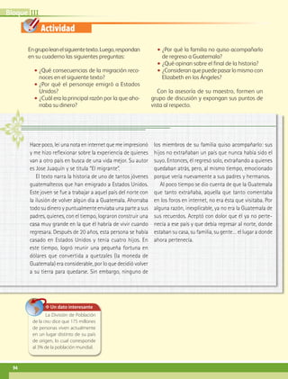 Bloque III

                      Actividad

              En grupo lean el siguiente texto. Luego, respondan           ••¿Por qué la familia no quiso acompañarlo
              en su cuaderno las siguientes preguntas:                       de regreso a Guatemala?
                                                                           ••¿Qué opinan sobre el final de la historia?
                  ••¿Qué consecuencias de la migración reco-               ••¿Consideran que puede pasar lo mismo con
                     noces en el siguiente texto?                            Elizabeth en los Ángeles?
                  ••¿Por qué el personaje emigró a Estados
                     Unidos?                                                Con la asesoría de su maestro, formen un
                  ••¿Cuál era la principal razón por la que aho-         grupo de discusión y expongan sus puntos de
                     rraba su dinero?                                    vista al respecto.




               Hace poco, leí una nota en internet que me impresionó      los miembros de su familia quiso acompañarlo: sus
               y me hizo reflexionar sobre la experiencia de quienes      hijos no extrañaban un país que nunca había sido el
               van a otro país en busca de una vida mejor. Su autor       suyo. Entonces, él regresó solo, extrañando a quienes
               es Jose Juaquín y se titula “El migrante”.                 quedaban atrás, pero, al mismo tiempo, emocionado
                  El texto narra la historia de uno de tantos jóvenes     porque vería nuevamente a sus padres y hermanos.
               guatemaltecos que han emigrado a Estados Unidos.              Al poco tiempo se dio cuenta de que la Guatemala
               Este joven se fue a trabajar a aquel país del norte con    que tanto extrañaba, aquella que tanto comentaba
               la ilusión de volver algún día a Guatemala. Ahorraba       en los foros en internet, no era ésta que visitaba. Por
               todo su dinero y puntualmente enviaba una parte a sus      alguna razón, inexplicable, ya no era la Guatemala de
               padres, quienes, con el tiempo, lograron construir una     sus recuerdos. Aceptó con dolor que él ya no perte-
               casa muy grande en la que él habría de vivir cuando        necía a ese país y que debía regresar al norte, donde
               regresara. Después de 20 años, esta persona se había       estaban su casa, su familia, su gente… el lugar a donde
               casado en Estados Unidos y tenía cuatro hijos. En          ahora pertenecía.
               este tiempo, logró reunir una pequeña fortuna en
               dólares que convertida a quetzales (la moneda de
               Guatemala) era considerable, por lo que decidió volver
               a su tierra para quedarse. Sin embargo, ninguno de




                         ✥ Un dato interesante
                        La División de Población
                 de la onu dice que 175 millones
                 de personas viven actualmente
                 en un lugar distinto de su país
                 de origen, lo cual corresponde
                 al 3% de la población mundial.



    94


AB-GEO6 B3_p.76-109.indd 94                                                                                                  17/02/12 12:36
 